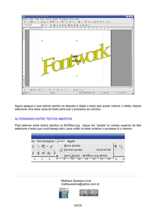 Agora apague o que estiver escrito na etiqueta e digite o texto que quiser colocar o efeito, depois
selecione uma área vazia do texto para que o processo se conclua.
ALTERNANDO ENTRE TEXTOS ABERTOS
Para alternar entre textos abertos no BrOffice.org, clique em 'Janela' no campo superior da tela
selecione o texto que você deseja abrir, para voltar no texto anterior o processo é o mesmo.
Matheus Santana Lima
matheusslima@yahoo.com.br
16/16
 