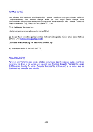 TERMOS DE USO
Este trabalho está licenciado sob uma Licença Creative Commons Atribuição-UsoNãoComercial-
Compartilhamento pela mesma licença. Para ver uma cópia desta licença, visite
http://creativecommons.org/licenses/by-nc-sa/2.0/br/ ou envie uma carta para Creative Commons,
559 Nathan Abbott Way, Stanford, California 94305, USA.
Cópia da Licença disponível em:
http://creativecommons.org/licenses/by-nc-sa/2.0/br/
Se desejar fazer sugestões para podermos melhorar está apostila mande email para: Matheus
Santana Lima matheusslima@yahoo.com.br.
Download do BrOffice.org em http://www.broffice.org
Apostila revisada em 18 de Julho de 2006.
AGRADECIMENTOS
Agradeço a minha família pelo apoio e a toda a comunidade Open Source que ajuda e incentiva o
movimento no Brasil e no Mundo, em especial para Gustavo Buzzatti Pacheco(da equipe
BrOffice.org), Sergio F. Lima, Augusto Campos(do br-linux.org) e a todos que se
disposeram a hospedar esta apostila.
3/16
 