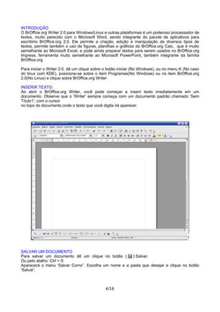 INTRODUÇÃO
O BrOffice.org Writer 2.0 para Windows/Linux e outras plataformas é um poderoso processador de
textos, muito parecido com o Microsoft Word, sendo integrante do pacote de aplicativos para
escritório BrOffice.org 2.0. Ele permite a criação, edição e manipulação de diversos tipos de
textos, permite também o uso de figuras, planilhas e gráficos do BrOffice.org Calc, que é muito
semelhante ao Microsoft Excel, e pode ainda preparar textos para serem usados no BrOffice.org
Impress, ferramenta muito semelhante ao Microsoft PowerPoint, também integrante da família
BrOffice.org
Para iniciar o Writer 2.0, dê um clique sobre o botão iniciar (No Windows), ou no menu K (No caso
do linux com KDE), posicione-se sobre o item Programas(No Windows) ou no item BrOffice.org
2.0(No Linux) e clique sobre BrOffice.org Writer
INSERIR TEXTO
Ao abrir o BrOffice.org Writer, você pode começar a inserir texto imediatamente em um
documento. Observe que o 'Writer' sempre começa com um documento padrão chamado 'Sem
Título1', com o cursor
no topo do documento onde o texto que você digita irá aparecer.
SALVAR UM DOCUMENTO
Para salvar um documento dê um clique no botão ( ) Salvar.
Ou pelo atalho: Ctrl + S
Aparacerá o menu 'Salvar Como”. Escolha um nome e a pasta que desejar e clique no botão
'Salvar'.
4/16
 