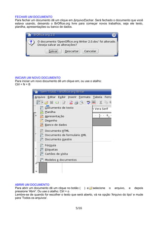 FECHAR UM DOCUMENTO
Para fechar um documento dê um clique em Arquivo/Fechar. Será fechado o documento que você
estava usando, deixando o BrOffice.org livre para começar novos trabalhos, seja ele texto,
planilha, apresentações ou banco de dados.
INICIAR UM NOVO DOCUMENTO
Para iniciar um novo documento dê um clique em, ou use o atalho:
Ctrl + N + B
ABRIR UM DOCUMENTO
Para abrir um documento dê um clique no botão ( ) e selecione o arquivo, e depois
pressione 'Abrir'. Ou use o atalho: Ctrl + o
Lembre-se de quando for escolher o texto que será aberto, vá na opção 'Arquivo do tipo' e mude
para 'Todos os arquivos'.
5/16
 