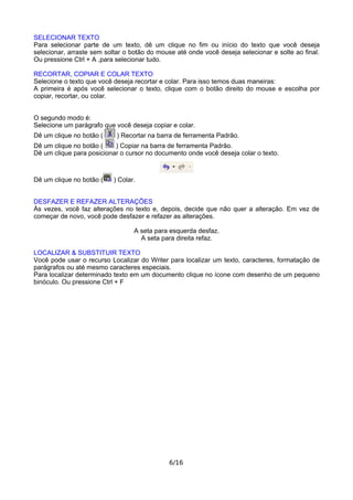 SELECIONAR TEXTO
Para selecionar parte de um texto, dê um clique no fim ou início do texto que você deseja
selecionar, arraste sem soltar o botão do mouse até onde você deseja selecionar e solte ao final.
Ou pressione Ctrl + A ,para selecionar tudo.
RECORTAR, COPIAR E COLAR TEXTO
Selecione o texto que você deseja recortar e colar. Para isso temos duas maneiras:
A primeira é após você selecionar o texto, clique com o botão direito do mouse e escolha por
copiar, recortar, ou colar.
O segundo modo é:
Selecione um parágrafo que você deseja copiar e colar.
Dê um clique no botão ( ) Recortar na barra de ferramenta Padrão.
Dê um clique no botão ( ) Copiar na barra de ferramenta Padrão.
Dê um clique para posicionar o cursor no documento onde você deseja colar o texto.
Dê um clique no botão ( ) Colar.
DESFAZER E REFAZER ALTERAÇÕES
Às vezes, você faz alterações no texto e, depois, decide que não quer a alteração. Em vez de
começar de novo, você pode desfazer e refazer as alterações.
A seta para esquerda desfaz.
A seta para direita refaz.
LOCALIZAR & SUBSTITUIR TEXTO
Você pode usar o recurso Localizar do Writer para localizar um texto, caracteres, formatação de
parágrafos ou até mesmo caracteres especiais.
Para localizar determinado texto em um documento clique no ícone com desenho de um pequeno
binóculo. Ou pressione Ctrl + F
6/16
 