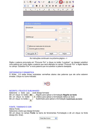 As instruções continuam na próxima página -->
Digite o palavra procurada em “Procurar Por” e clique no botão “Localizar”, se desejar substituir
uma palavra por outra digite a palavra que será alterada no campo “Procurar Por” e digite depois
no campo “Substituir Por” a nova palavra que ira substituir a palavra desejada.
ORTOGRAFIA E GRAMÁTICA
O Writer 2.0 exibe linhas onduladas vermelhas abaixo das palavras que ele acha estarem
erradas. Clique no ícone indicado.
NEGRITO, ITÁLICO E SUBLINHADO
Selecione o texto que você deseja formatar
Dê um clique no botão ( ) Negrito para aplicar a formatação Negrito ao texto
Dê um clique no botão ( ) Itálico para aplicar a formatação Itálico ao texto
Dê um clique no botão ( ) Sublinhado para aplicar a formatação Sublinhado ao texto
FONTE, TAMANHO E COR
Alterar Fonte
Selecione o texto que deseja formatar.
Dê um clique no campo Fonte na barra de ferramentas Formatação e dê um clique na fonte
deseja (Ex: Arial).
7/16
 