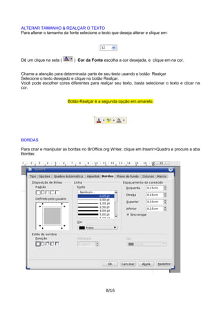 ALTERAR TAMANHO & REALÇAR O TEXTO
Para alterar o tamanho da fonte selecione o texto que deseja alterar e clique em:
Dê um clique na seta ( ) Cor da Fonte escolha a cor desejada, e clique em na cor.
Chame a atenção para determinada parte de seu texto usando o botão Realçar
Selecione o texto desejado e clique no botão Realçar.
Você pode escolher cores diferentes para realçar seu texto, basta selecionar o texto e clicar na
cor.
Botão Realçar è a segunda opção em amarelo.
BORDAS
Para criar e manipular as bordas no BrOffice.org Writer, clique em Inserir>Quadro e procure a aba
Bordas:
8/16
 