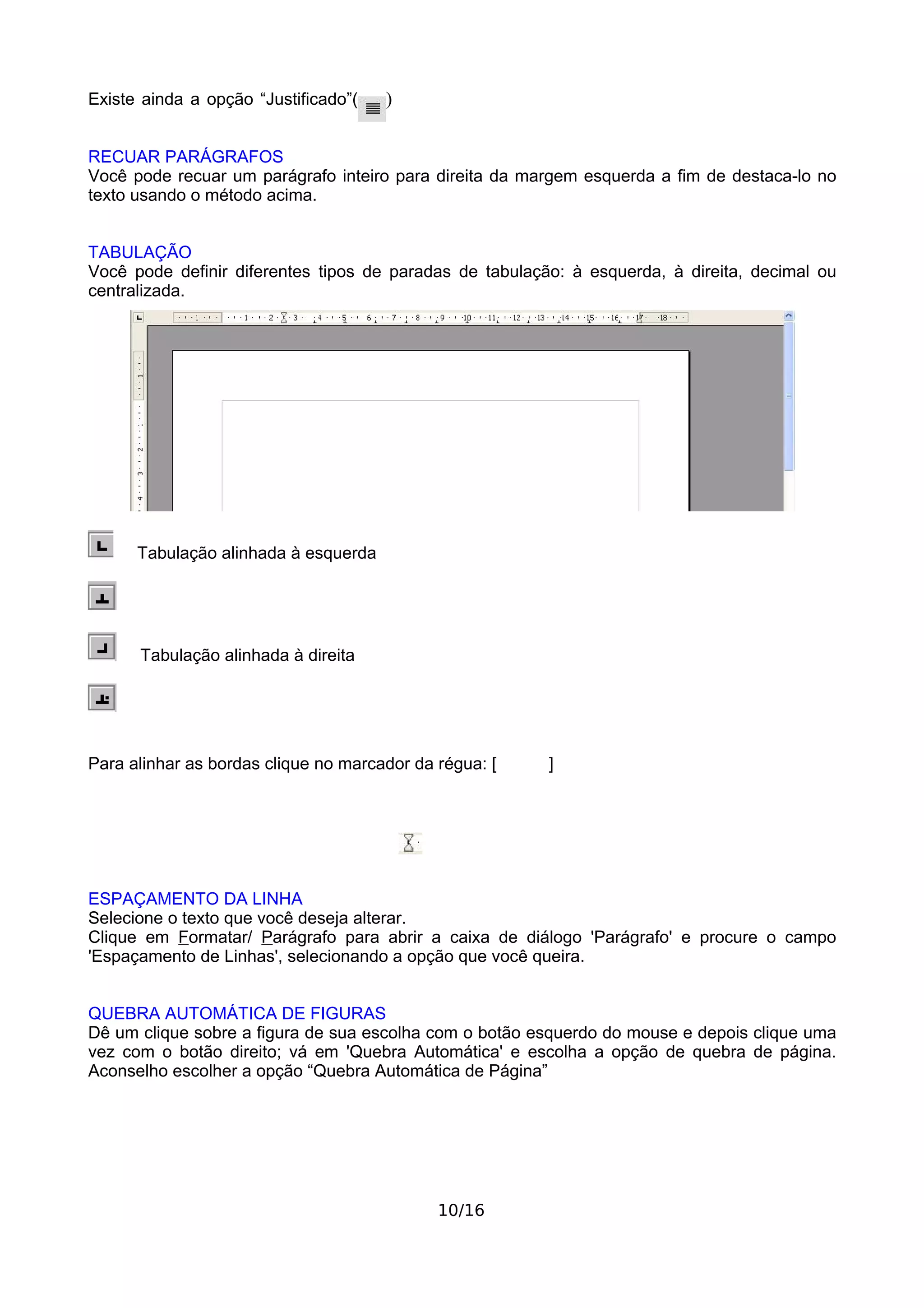 Existe ainda a opção “Justificado”(   )


RECUAR PARÁGRAFOS
Você pode recuar um parágrafo inteiro para direita da margem esquerda a fim de destaca-lo no
texto usando o método acima.


TABULAÇÃO
Você pode definir diferentes tipos de paradas de tabulação: à esquerda, à direita, decimal ou
centralizada.




      Tabulação alinhada à esquerda




      Tabulação alinhada à direita




Para alinhar as bordas clique no marcador da régua: [    ]




ESPAÇAMENTO DA LINHA
Selecione o texto que você deseja alterar.
Clique em Formatar/ Parágrafo para abrir a caixa de diálogo 'Parágrafo' e procure o campo
'Espaçamento de Linhas', selecionando a opção que você queira.


QUEBRA AUTOMÁTICA DE FIGURAS
Dê um clique sobre a figura de sua escolha com o botão esquerdo do mouse e depois clique uma
vez com o botão direito; vá em 'Quebra Automática' e escolha a opção de quebra de página.
Aconselho escolher a opção “Quebra Automática de Página”




                                             10/16
 