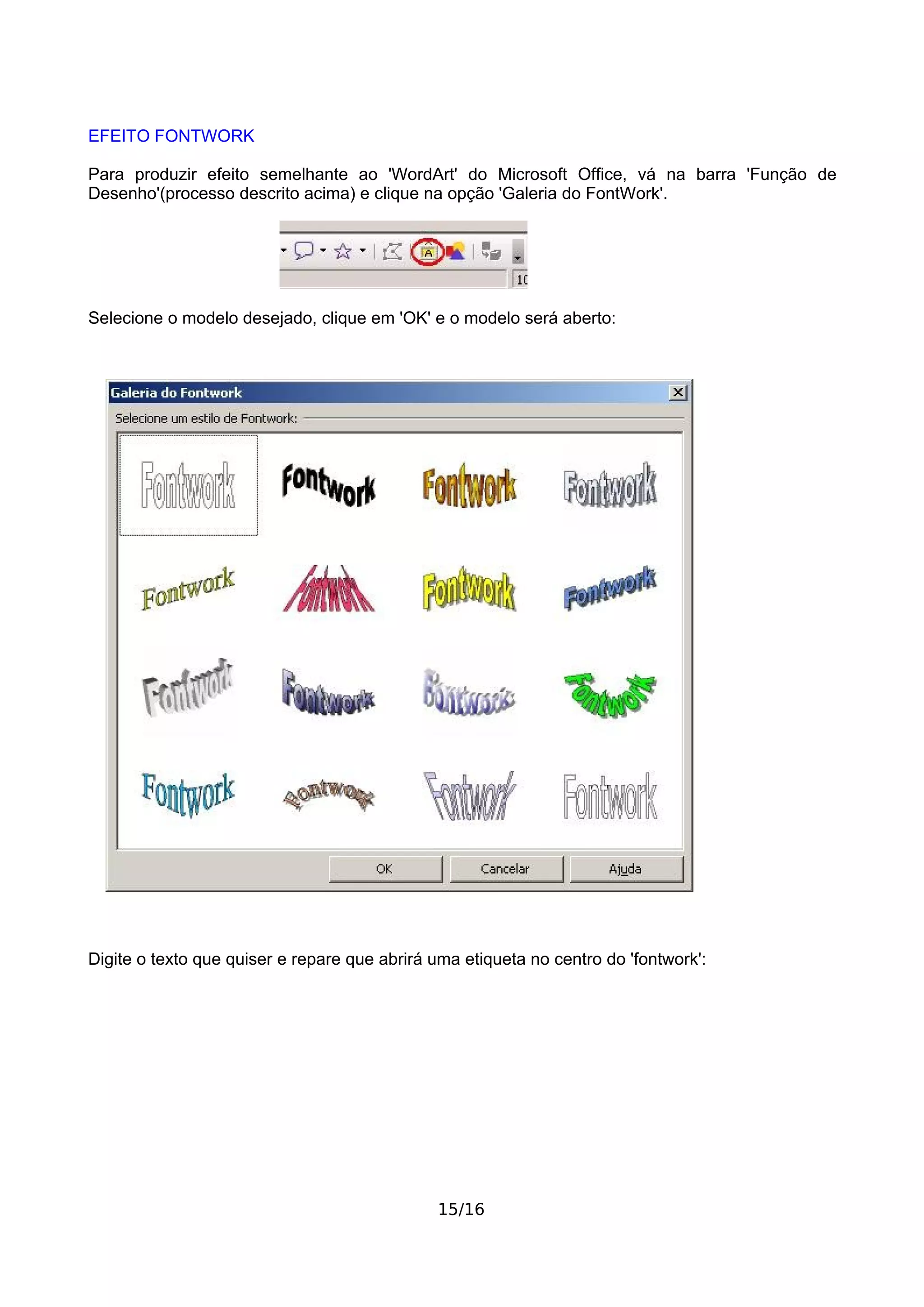 EFEITO FONTWORK

Para produzir efeito semelhante ao 'WordArt' do Microsoft Office, vá na barra 'Função de
Desenho'(processo descrito acima) e clique na opção 'Galeria do FontWork'.




Selecione o modelo desejado, clique em 'OK' e o modelo será aberto:




Digite o texto que quiser e repare que abrirá uma etiqueta no centro do 'fontwork':




                                              15/16
 