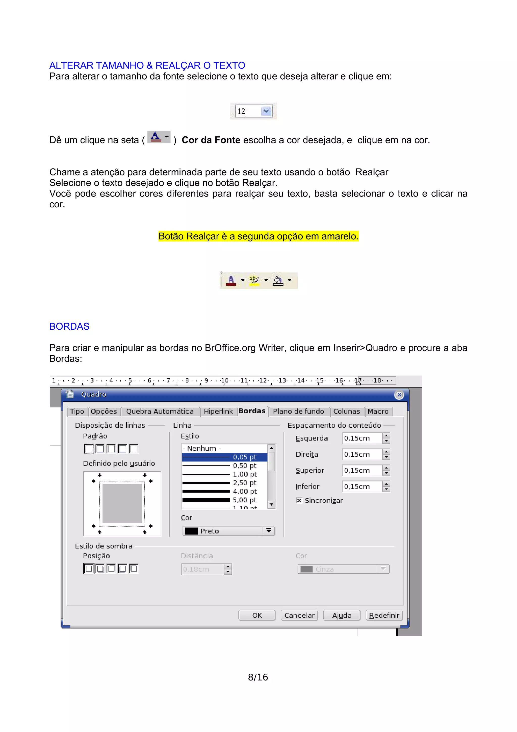 ALTERAR TAMANHO & REALÇAR O TEXTO
Para alterar o tamanho da fonte selecione o texto que deseja alterar e clique em:




Dê um clique na seta (       ) Cor da Fonte escolha a cor desejada, e clique em na cor.


Chame a atenção para determinada parte de seu texto usando o botão Realçar
Selecione o texto desejado e clique no botão Realçar.
Você pode escolher cores diferentes para realçar seu texto, basta selecionar o texto e clicar na
cor.


                         Botão Realçar è a segunda opção em amarelo.




BORDAS

Para criar e manipular as bordas no BrOffice.org Writer, clique em Inserir>Quadro e procure a aba
Bordas:




                                              8/16
 