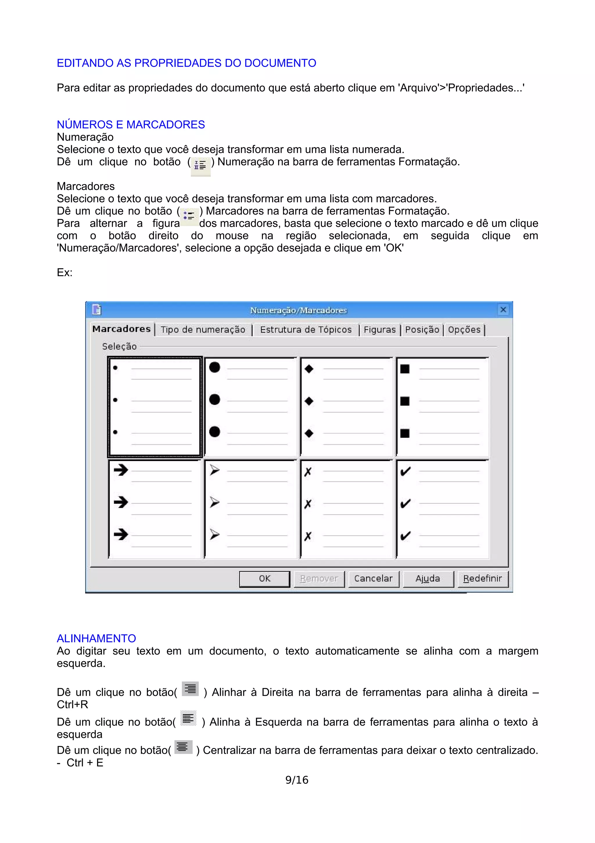 EDITANDO AS PROPRIEDADES DO DOCUMENTO

Para editar as propriedades do documento que está aberto clique em 'Arquivo'>'Propriedades...'


NÚMEROS E MARCADORES
Numeração
Selecione o texto que você deseja transformar em uma lista numerada.
Dê um clique no botão (       ) Numeração na barra de ferramentas Formatação.

Marcadores
Selecione o texto que você deseja transformar em uma lista com marcadores.
Dê um clique no botão (     ) Marcadores na barra de ferramentas Formatação.
Para alternar a figura      dos marcadores, basta que selecione o texto marcado e dê um clique
com o botão direito do mouse na região selecionada, em seguida clique em
'Numeração/Marcadores', selecione a opção desejada e clique em 'OK'

Ex:




ALINHAMENTO
Ao digitar seu texto em um documento, o texto automaticamente se alinha com a margem
esquerda.

Dê um clique no botão(       ) Alinhar à Direita na barra de ferramentas para alinha à direita –
Ctrl+R
Dê um clique no botão(       ) Alinha à Esquerda na barra de ferramentas para alinha o texto à
esquerda
Dê um clique no botão(     ) Centralizar na barra de ferramentas para deixar o texto centralizado.
- Ctrl + E
                                             9/16
 