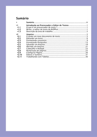 Sumário
► Sumário...........................................................................................iii
►1 Introdução ao Processador e Editor de Textos...............................1
►1.1 O que é um processador de texto ?...................................................1
►1.2 Writer, o editor de texto do BrOffice..................................................1
►1.3 Descrição da área de trabalho...........................................................2
►2 Arquivo............................................................................................5
►2.1 Criando um novo documento de texto...............................................5
►2.2 Editando um texto.............................................................................6
►2.3 Formatando caracteres......................................................................9
►2.4 Formatando Parágrafos...................................................................13
►2.5 Salvando um Arquivo.......................................................................19
►2.6 Abrindo um Arquivo........................................................................21
►2.7 Cabeçalho e Rodapé........................................................................23
►2.8 Numeração de páginas....................................................................25
►2.9 Configurar Página............................................................................26
►2.10 Índices e Sumário............................................................................31
►2.11 Trabalhando com Tabelas................................................................36
 