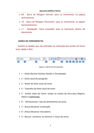 Apostila BrOffice Writer
■ 09 – Barra de Rolagem Vertical: para se movimentar na página
verticalmente;
■ 10 – Barra de Rolagem Horizontal: para se movimentar na págian
horizontalmente;
■ 11 – Navegação: reúne comandos para se locomover dentro do
documento.
BARRA DE FERRAMENTAS
Contém os botões que são utilizados na realização das tarefas de forma
mais rápida e fácil.
■ 1 – Exibir/Ocultar Estilista (Estilos e formatação)
■ 2 – Estilo atual do parágrafo
■ 3 – Nome da fonte atual do texto
■ 4 – Tamanho da fonte atual do texto
■ 5 – Estilos (tipo) da Fonte: mudar os estilos da letra para Negrito,
Itálico e Sublinhado;
■ 6 – Alinhamentos: tipo de alinhamento do texto
■ 7 – Ativar/desativar numeração
■ 8 – Ativar/desativar marcadores
■ 9 – Recuos: aumentar ou diminuir o recuo do texto;
3
Figura 2: Barra de Ferramentas
01 02 03 04 05 06 07 08 09 10 11 12
 