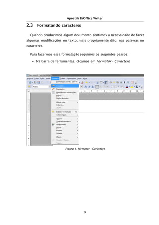 Apostila BrOffice Writer
2.3 Formatando caracteres
Quando produzimos algum documento sentimos a necessidade de fazer
algumas modificações no texto, mais propriamente dito, nas palavras ou
caracteres.
Para fazermos essa formatação seguimos os seguintes passos:
■ Na barra de ferramentas, clicamos em Formatar - Caractere
9
Figura 4: Formatar - Caractere
 