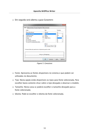Apostila BrOffice Writer
■ Em seguida será aberta a guia Caractere:
■ Fonte: Apresenta as fontes disponíveis no sistema e que podem ser
utilizadas no documento;
■ Tipo: Nesta opção estão disponíveis os tipos para fonte selecionada. Para
escolher basta somente clicar sobre o tipo desejado e observar o modelo;
■ Tamanho: Nesta caixa vc poderá escolher o tamanho desejado para a
fonte selecionada;
■ Idioma: Pode-se escolher o idioma da fonte selecionada.
10
Figura 5: Caractere
 