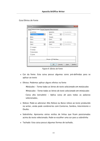 Apostila BrOffice Writer
Guia Efeitos de Fonte
■ Cor da fonte: Esta caixa possui algumas cores pré-definidas para se
aplicar ao texto
■ Efeitos: Podemos aplicar alguns efeitos na fonte
Maiúculas – Torna todas as letras do texto selecionado em maiúsculas
Minúsculas - Torna todas as letras do texto selecionado em minúsculas
Caixa alta (versalete) – Aplica caixa alt para todas as palavras
selecionadas.
■ Relevo: Pode-se adicionar Alto Relevo ou Baixo relevo ao texto produzido
no writer, ainda pode combiná-los com Contorne, Sombra, Intermitente e
Oculto.
■ Sobrelinha: Apresenta vários estilos de linhas que ficam posicionadas
acima do texto selecionado. Pode-se escolher uma cor para a sobrelinha
■ Tachado: Esta caixa possui algumas formas de tachado.
11
Figura 6: Efeitos de Fonte
 