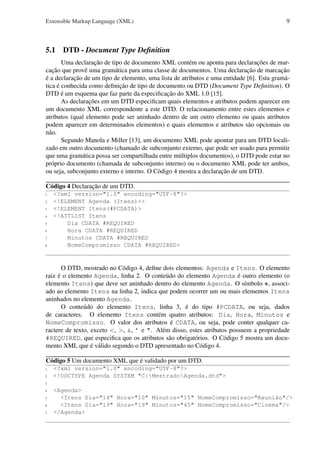 Extensible Markup Language (XML)

9

5.1 DTD - Document Type Deﬁnition
Uma declaração de tipo de documento XML contém ou aponta para declarações de marcação que provê uma gramática para uma classe de documentos. Uma declaração de marcação
é a declaração de um tipo de elemento, uma lista de atributos e uma entidade [6]. Esta gramática é conhecida como deﬁnição de tipo de documento ou DTD (Document Type Deﬁnition). O
DTD é um esquema que faz parte da especiﬁcação do XML 1.0 [15].
As declarações em um DTD especiﬁcam quais elementos e atributos podem aparecer em
um documento XML correspondente a este DTD. O relacionamento entre estes elementos e
atributos (qual elemento pode ser aninhado dentro de um outro elemento ou quais atributos
podem aparecer em determinados elementos) e quais elementos e atributos são opcionais ou
não.
Segundo Manola e Miller [13], um documento XML pode apontar para um DTD localizado em outro documento (chamado de subconjunto externo, que pode ser usado para permitir
que uma gramática possa ser compartilhada entre múltiplos documentos), o DTD pode estar no
próprio documento (chamada de subconjunto interno) ou o documento XML pode ter ambos,
ou seja, subconjunto externo e interno. O Código 4 mostra a declaração de um DTD.
Código 4 Declaração de um DTD.
1
2
3
4
5
6
7
8

<?xml version="1.0" encoding="UTF-8"?>
<!ELEMENT Agenda (Itens)+>
<!ELEMENT Itens(#PCDATA)>
<!ATTLIST Itens
Dia CDATA #REQUIRED
Hora CDATA #REQUIRED
Minutos CDATA #REQUIRED
NomeCompromisso CDATA #REQUIRED>

O DTD, mostrado no Código 4, deﬁne dois elementos: Agenda e Itens. O elemento
raiz é o elemento Agenda, linha 2. O conteúdo do elemento Agenda é outro elemento (o
elemento Itens) que deve ser aninhado dentro do elemento Agenda. O símbolo +, associado ao elemento Itens na linha 2, indica que podem ocorrer um ou mais elementos Itens
aninhados no elemento Agenda.
O conteúdo do elemento Itens, linha 3, é do tipo #PCDATA, ou seja, dados
de caracteres. O elemento Itens contém quatro atributos: Dia, Hora, Minutos e
NomeCompromisso. O valor dos atributos é CDATA, ou seja, pode conter qualquer caractere de texto, exceto <, >, &, ’ e ". Além disso, estes atributos possuem a propriedade
#REQUIRED, que especiﬁca que os atributos são obrigatórios. O Código 5 mostra um documento XML que é válido segundo o DTD apresentado no Código 4.
Código 5 Um documento XML que é validado por um DTD.
1
2

<?xml version="1.0" encoding="UTF-8"?>
<!DOCTYPE Agenda SYSTEM "C:MestradoAgenda.dtd">

3
4
5
6
7

<Agenda>
<Itens Dia="14" Hora="10" Minutos="15" NomeCompromisso="Reunião"/>
<Itens Dia="19" Hora="19" Minutos="45" NomeCompromisso="Cinema"/>
</Agenda>

 
