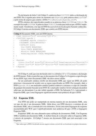 Extensible Markup Language (XML)

10

Na declaração da linha 2, do Código 5, a palavra-chave DOCTYPE indica a declaração de
um DTD. Ela é seguida pelo nome do elemento raiz (Agenda), pela palavra-chave SYSTEM5
e pelo nome do arquivo que contém o DTD ("C:MestradoAgenda.dtd").
DTDs externos são especiﬁcados usando-se as palavras-chave SYSTEM ou PUBLIC. No
exemplo foi usado SYSTEM. A palavra-chave PUBLIC é usada para indicar que o DTD é amplamente usado. Geralmente, este tipo de DTD ﬁca acessível em localizações bastante conhecidas.
O Código 6 mostra um documento XML que contém um DTD interno.
Código 6 Documento XML com um DTD interno.
1
2
3
4
5
6
7
8
9
10

<?xml version="1.0" encoding="UTF-8"?>
<!DOCTYPE Agenda [
<!ELEMENT Agenda (Itens)+>
<!ELEMENT Itens(#PCDATA)>
<!ATTLIST Itens
Dia CDATA #REQUIRED
Hora CDATA #REQUIRED
Minutos CDATA #REQUIRED
NomeCompromisso CDATA #REQUIRED>
]

11
12
13
14
15

<Agenda>
<Itens Dia="14" Hora="10" Minutos="15" NomeCompromisso="Reunião"/>
<Itens Dia="19" Hora="19" Minutos="45" NomeCompromisso="Cinema"/>
</Agenda>

No Código 6, tudo que está declarado entre os colchetes (“[” e “]”) constitui a declaração
do DTD interno. Pode-se perceber que os documentos dos Códigos 5 e 6 seguem a especiﬁcação
de um DTD, logo, estes documentos XML são ditos serem válidos.
Se um analisador sintático recebe um documento XML que segue um DTD, ele pode
processar o documento de acordo com as regras especiﬁcadas no DTD. Por exemplo, dado o
DTD Agenda.dtd, um analisador sintático poderá conhecer a estrutura e o tipo do conteúdo
de qualquer documento baseado neste DTD. Se o analisador sintático for de validação ele poderá
saber que um documento é ou não válido segundo o DTD. Na Subseção 5.2, é apresentado o
Esquema XML, que é uma linguagem signiﬁcativamente mais poderosa do que o DTD.

5.2 Esquema XML
Um DTD não pode ser manipulado da mesma maneira de um documento XML, uma
vez que ele não é um documento XML. Além disso, um DTD descreve a estrutura de um
documento XML, não o contéudo dos seus elementos. Existe uma outra linguagem de esquema
recomendada pelo W3C que é signiﬁcativamente mais poderosa do que o DTD, a linguagem
Esquema XML.
Esquemas XML são uma alternativa para validação de documentos XML. Um Esquema
XML é também um documento XML. A melhor forma de se discutir sobre os Esquemas XML
é através de exemplos. O Código 7 mostra um documento XML que está associado a um
Esquema.
5

Que indica que o DTD é localizado em um arquivo externo, ao invés de ser localizado no próprio documento.

 