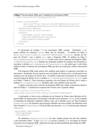 Extensible Markup Language (XML)

11

Código 7 Um documento XML que é validado por um Esquema XML.
1

<?xml version="1.0" encoding="UTF-8"?>

2
3
4
5
6
7
8
9
10
11
12
13

<venda id="159798756"
xmlns:xsi="http://www.w3.org/2001/XMLSchema-instance"
xsi:noNamespaceSchemaLocation="C:XMLEsquemaUFG.xsd">
<empresa>UFG</empresa>
<contato>João de Deus</contato>
<produto>
<nome>MSSQL Server 2000</nome>
<idproduto>MS20005489</idproduto>
<quantidade>25</quantidade>
</produto>
</venda>

O documento do Código 7 é um documento XML comum. Entretanto, o segundo atributo do elemento venda ainda não foi discutido. O atributo da linha 4,
xmlns:xsi=http://www.w3.org/2001/XMLSchema-instance, declara um Espaço de Nomes6 , com o preﬁxo xsi, para o Esquema XML. O atributo da linha 5,
xsi:noNamespaceSchemaLocation, recebe como valor o endereço do Esquema XML,
C:XMLEsquemaUFG.xsd. Quando um analisador sintático for analisar este documento e
encontrar o atributo xsi:noNamespaceSchemaLocation, ele saberá que o valor deste
atributo contém o endereço de um Esquema XML que deve ser usado para validar o documento
XML.
Um Esquema XML pode utilizar dois atributos para deﬁnir os esquemas associados ao
documento: localização de um esquema sem um Espaço de Nomes alvo e localização de um
esquema com um Espaço de Nomes alvo. O atributo usado para localização de um esquema
sem um Espaço de Nomes alvo é o atributo xsi:noNamespaceSchemaLocation, usado
no Código 7 (linha 5). Para referenciar esquemas com um Espaço de Nomes alvo é usado o
atributo xsi:schemaLocation. Detalhes sobre estes atributos estão em [18].
A seguir se discute como construir um Esquema XML para validar o documento apresentado no Código 7. A deﬁnição do esquema deve iniciar com o seguinte código:
<?xml version="1.0"encoding="uft-8"?>
<xsd:schema xmlns:xsd="http://www.w3.org/2000/10/XMLSchema">

A declaração se inicia com a deﬁnição de um Espaço de Nomes para deﬁnição da Esquema XML. O esquema para o documento é iniciado com o elemento venda. O seu conteúdo
é constituído de elementos aninhados (ﬁlhos), logo, ele é deﬁnido como um Tipo Complexo
(complexType). Os elementos que possuem conteúdo com texto simples são deﬁnidos como
Tipos Simples (simpleType). A lista de ﬁlhos do elemento venda é descrita pelo elemento
sequence.
<xsd:element name="venda">
<xsd:complexType>
<xsd:sequence>

Os elementos empresa e contato são tipos simples porque eles não têm atributos
e nem elementos ﬁlhos. O tipo xsd:string possui o preﬁxo xsd, do Espaço de Nomes
associado com o Esquema XML, indicando um tipo de dado predeﬁnido pelo Esquema XML.
6

Discutido na Subseção 7

 