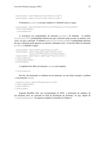 Extensible Markup Language (XML)

12

<xsd:element name="empresa"type="xsd:string"/ >
<xsd:element name="contato"type="xsd:string"/ >

O elemento produto é um tipo complexo e é deﬁnido como se segue:
<xsd:element name="produto"minOccurs="0"maxOccurs="unbounded">
<xsd:complexType>
<xsd:sequence>

A ocorrência (ou cardinalidade) do elemento produto foi deﬁnida. O atributo
minOccurs="0" (cardinalidade mínima) diz que o elemento pode ocorrer, no mínimo, zero
vezes, ou seja, é opcional. O atributo maxOccurs="unbounded" (cardinalidade máxima)
diz que o elemento pode aparecer, no máximo, ilimitadas vezes. A lista dos ﬁlhos do elemento
produto é deﬁnida a seguir:
<xsd:element name="nome"type="xsd:string"/ >
<xsd:element name="idproduto"type="xsd:string"
minOccurs="0"maxOccurs="unbounded"/ >
<xsd:element name="quantidade"type="xsd:string"/ >
< /xsd:sequence>
< /xsd:complexType>
< /xsd:element>

A seqüência dos ﬁlhos do elemento venda está completa.
</xsd:sequence>

Por ﬁm, são declarados os atributos de um elemento; no caso deste exemplo, o atributo
id do elemento venda.
<xsd:attribute name="id"type=xsd:string">
< /xsd:complexType>
< /xsd:element>
< /xsd:schema>

Segundo Rambhia [16], por recomendação do W3C, a declaração de atributos de
um elemento deve ser colocada no ﬁnal da declaração do elemento, ou seja, depois de
< /xsd:sequence>. O esquema completo é mostrado no Código 8.

 