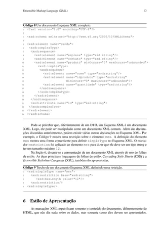 Extensible Markup Language (XML)

13

Código 8 Um documento Esquema XML completo.
1

<?xml version="1.0" encoding="UTF-8"?>

2
3

<xsd:schema xmlns:xsd="http://www.w3.org/2000/10/XMLSchema">

4
5
6
7
8
9
10
11
12
13
14
15
16
17
18
19
20
21
22
23
24

<xsd:element name="venda">
<xsd:complexType>
<xsd:sequence>
<xsd:element name="empresa" type="xsd:string"/>
<xsd:element name="contato" type="xsd:string"/>
<xsd:element name="produto" minOccurs="0" maxOccurs="unbounded">
<xsd:complexType>
<xsd:sequence>
<xsd:element name="nome" type="xsd:string"/>
<xsd:element name="idproduto" type="xsd:string"
minOccurs="0" maxOccurs="unbounded"/>
<xsd:element name="quantidade" type="xsd:string"/>
</xsd:sequence>
</xsd:complexType>
</xsd:element>
</xsd:sequence>
<xsd:attribute name="id" type="xsd:string">
</xsd:complexType>
</xsd:element>
</xsd:schema>

Pode-se perceber que, diferentemente de um DTD, um Esquema XML é um documento
XML. Logo, ele pode ser manipulado como um documento XML comum. Além das declarações discutidas anteriormente, podem existir várias outras declarações no Esquema XML. Por
exemplo, o Código 9 mostra uma restrição sobre o elemento mes. A deﬁnição do elemento
mes mostra uma forma conveniente para deﬁnir simpleType no Esquema XML. O marcador restriction foi aplicado ao elemento mes para dizer que ele deve ser um tipo string e
ter um tamanho máximo 12.
Na Seção 6, discute-se a apresentação de um documento XML através do uso de folhas
de estilo. As duas principais linguagens de folhas de estilo, Cascading Style Sheets (CSS) e a
Extensible Stylesheet Language (XSL), também são apresentadas.
Código 9 Trecho de um documento Esquema XML deﬁnindo uma restrição.
1
2
3
4
5

<xsd:simpleType name="mes">
<xsd:restriction base="xsd:string">
<xsd:maxLength value="12"/>
<xsd:restriction/>
<xsd:simpleType/>

6 Estilo de Apresentação
As marcações XML especiﬁcam somente o conteúdo do documento, diferentemente de
HTML, que não diz nada sobre os dados, mas somente como eles devem ser apresentados.

 