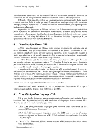 Extensible Markup Language (XML)

14

As informações sobre como um documento XML será apresentado quando for impresso ou
visualizado em um navegador ﬁcam armazenadas em uma folha de estilo (style sheet).
Diferentes folhas de estilos podem ser usadas para um mesmo documento. Pode-se, por
exemplo, usar uma folha de estilo que especiﬁca uma fonte média para impressão, outra com
fonte pequena para apresentação na tela de um celular e outra com fonte grande para apresentação em uma tela grande.
O princípio das linguagens de folha de estilo está em deﬁnir uma sintaxe para identiﬁcar
partes especíﬁcas do conteúdo de documentos e um conjunto de estilos ou ações que devem
ser realizadas sobre as partes identiﬁcadas. As duas linguagens de folhas de estilo mais usadas
atualmente são: Cascading Style Sheets (CSS) e a Extensible Stylesheet Language (XSL), as
quais são discutidas nas duas próximas Subseções.

6.1

Cascading Style Sheets - CSS

A CSS é uma linguagem de folha de estilo simples, originalmente projetada para ser
usada com HTML, mas que se aplica tanto a documentos XML quanto a documentos HTML.
Ela permite especiﬁcar o estilo de uma página de elementos, como espaçamento, margem e
fonte, separadamente da estrutura do documento. Esta separação entre estrutura e apresentação
facilita a manutenção do dados e dos estilos de apresentação.
As folhas de estilo CSS são ditas em cascatas porque permitem que estilos sejam deﬁnidos
por usuários, autores e agentes (navegadores) [7]. Os estilos deﬁnidos por autores têm maior
precedência sobre os estilos deﬁnidos pelos usuários e os estilos deﬁnidos pelos usuários têm
maior precedência sobre os estilos deﬁnidos pelos agentes.
A associação de uma folha de estilo a um documento XML é realizada através da inserção,
no conteúdo de um documento XML, de uma instrução de processamento que referencia a folha
de estilo a ser aplicada. Por exemplo, assumindo-se que a folha de estilo esteja armazenada no
arquivo exemplo.css, no mesmo diretório em que encontra-se o conteúdo do documento, a
seguinte instrução de processamento deve ser acrescentada ao documento:
<?xml-stylesheet type="text/css"href="exemplo.css"?>.

Maiores detalhes sobre CSS estão em [19]. Na Subseção 6.2, é apresentada a XSL, que é
uma linguagem de folha de estilo mais poderosa do que CSS.

6.2

Extensible Stylesheet Language - XSL

XSL é uma família linguagens recomendadas para transformação e apresentação de documentos XML. Segundo Berglund [1], XSL consiste de três linguagens descendentes de XML
descritas em três recomendações feitas pelo W3C:
• XSLT (XSL Transformations): linguagem para descrever como transformar um documento XML em outro documento.
• XPath (XML Path Language): linguagem usada pelo XSLT para acessar ou referenciar
partes especíﬁcas de um documento XML (XPath também é usada pela especiﬁcação da
XML Linking7 ).
• XSL-FO (XSL Formatting Objects): um vocabulário XML para especiﬁcação da formatação da semântica.
7

Discutida na Subseção 8.1.

 