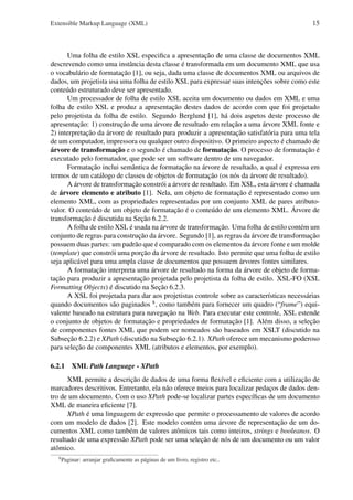 Extensible Markup Language (XML)

15

Uma folha de estilo XSL especiﬁca a apresentação de uma classe de documentos XML
descrevendo como uma instância desta classe é transformada em um documento XML que usa
o vocabulário de formatação [1], ou seja, dada uma classe de documentos XML ou arquivos de
dados, um projetista usa uma folha de estilo XSL para expressar suas intenções sobre como este
conteúdo estruturado deve ser apresentado.
Um processador de folha de estilo XSL aceita um documento ou dados em XML e uma
folha de estilo XSL e produz a apresentação destes dados de acordo com que foi projetado
pelo projetista da folha de estilo. Segundo Berglund [1], há dois aspetos deste processo de
apresentação: 1) construção de uma árvore de resultado em relação a uma árvore XML fonte e
2) interpretação da árvore de resultado para produzir a apresentação satisfatória para uma tela
de um computador, impressora ou qualquer outro dispositivo. O primeiro aspecto é chamado de
árvore de transformação e o segundo é chamado de formatação. O processo de formatação é
executado pelo formatador, que pode ser um software dentro de um navegador.
Formatação inclui semântica de formatação na árvore de resultado, a qual é expressa em
termos de um catálogo de classes de objetos de formatação (os nós da árvore de resultado).
A árvore de transformação constrói a árvore de resultado. Em XSL, esta árvore é chamada
de árvore elemento e atributo [1]. Nela, um objeto de formatação é representado como um
elemento XML, com as propriedades representadas por um conjunto XML de pares atributovalor. O conteúdo de um objeto de formatação é o conteúdo de um elemento XML. Árvore de
transformação é discutida na Seção 6.2.2.
A folha de estilo XSL é usada na árvore de transformação. Uma folha de estilo contém um
conjunto de regras para construção da árvore. Segundo [1], as regras da árvore de transformação
possuem duas partes: um padrão que é comparado com os elementos da árvore fonte e um molde
(template) que constrói uma porção da árvore de resultado. Isto permite que uma folha de estilo
seja aplicável para uma ampla classe de documentos que possuem árvores fontes similares.
A formatação interpreta uma árvore de resultado na forma da árvore de objeto de formatação para produzir a apresentação projetada pelo projetista da folha de estilo. XSL-FO (XSL
Formatting Objects) é discutido na Seção 6.2.3.
A XSL foi projetada para dar aos projetistas controle sobre as características necessárias
quando documentos são paginados 8 , como também para fornecer um quadro (“frame”) equivalente baseado na estrutura para navegação na Web. Para executar este controle, XSL estende
o conjunto de objetos de formatação e propriedades de formatação [1]. Além disso, a seleção
de componentes fontes XML que podem ser nomeados são baseados em XSLT (discutido na
Subseção 6.2.2) e XPath (discutido na Subseção 6.2.1). XPath oferece um mecanismo poderoso
para seleção de componentes XML (atributos e elementos, por exemplo).
6.2.1 XML Path Language - XPath
XML permite a descrição de dados de uma forma ﬂexível e eﬁciente com a utilização de
marcadores descritivos. Entretanto, ela não oferece meios para localizar pedaços de dados dentro de um documento. Com o uso XPath pode-se localizar partes especíﬁcas de um documento
XML de maneira eﬁciente [7].
XPath é uma linguagem de expressão que permite o processamento de valores de acordo
com um modelo de dados [2]. Este modelo contém uma árvore de representação de um documentos XML como também de valores atômicos tais como inteiros, strings e booleanos. O
resultado de uma expressão XPath pode ser uma seleção de nós de um documento ou um valor
atômico.
8

Paginar: arranjar graﬁcamente as páginas de um livro, registro etc..

 