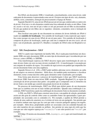 Extensible Markup Language (XML)

16

Em XPath, um documento XML é visualizado, conceitualmente, como uma árvore, onde
cada parte do documento é representada como um nó. Existem sete tipos de nós: raiz, elemento,
atributo, texto, comentário, instrução de processamento e Espaço de Nomes.
Segundo Harold [11], uma árvore XPath possui um nó raiz que contém todos os outros nós
da árvore. O nó raiz e os nós elementos contém uma lista ordenada de todos os nós ﬁlhos. Cada
nó, exceto o nó raiz, tem um nó pai e todos os nós pai possuem um nó ﬁlho ou descendente.
Os nós que podem ter nós ﬁlhos são os seguintes: elemento, comentário, texto e instrução de
processamento.
Para localizar uma parte de um documento na estrutura de árvore deﬁnida em XPath é
usado um caminho de localização. Um caminho de localização é uma expressão que especiﬁca como navegar em uma árvore XPath de um nó para outro. Um caminho de localização é
composto de passos de localização, sendo que cada um é composto de um eixo (axis), um nó
teste e um nó predicado, opcional [7]. Detalhes e exemplos de XPath estão em Berglund et al.
[2].
6.2.2 XSL Transformations - XSLT
XSLT é a parte mais importante da família XSL. Ela é usada para transformar um documento XML em outro documento XML ou outro tipo de documento que é reconhecido por um
browser, como o HTML e o XHTML.
Uma transformação expressa em XSLT descreve regras para transformação de zero ou
mais árvores fontes em zero ou mais árvores resultado [12]. A transformação é executada por
um conjunto de modelos de regras. Um modelo de regra associa um padrão que emparelha nós
em um documento fonte com uma seqüência.
Segundo Grosso et al. [10], a XSLT pode também adicionar novos elementos na saída
de um arquivo ou remover elementos. Além disso, ela também pode reestruturar e classiﬁcar
elementos, testar e tomar decisões sobre quais elementos serão visualizados, por exemplo.
Uma forma para descrever o processo de transformação é dizer que XSLT transforma
uma árvore XML fonte em uma árvore XML resultado. Segundo Berglund [1], as regras de
construção da árvore possuem duas partes: um padrão que é comparado com os elementos da
árvore fonte e um molde que constrói uma porção da árvore de resultado.
No processo de transformação, XSLT usa XPath para deﬁnir partes de um documento
fonte que se combina com um ou mais moldes pré-deﬁnidos. Quando uma combinação é encontrada, XSLT transforma a parte da combinação do documento fonte no documento resultado.
A XSL usa XSLT e XPath para construir uma árvore e um padrão de seleção, permitindo
assim um alto grau de controle sobre como os conteúdos fontes são apresentados e quais propriedades são associadas com os conteúdos [1]. Por exemplo, o padrão de XPath permite a
seleção de uma cadeia de caracteres ou o k-ésimo nó texto em um parágrafo. Isto permite que
os usuários tenham uma regra que faz com que todo o terceiro parágrafo apareça em negrito,
por exemplo. Além disso, propriedades podem ser associadas com um conteúdo baseado em
um valor numérico de um conteúdo ou atributo. Isto permite ter uma regra de estilo que faz
com que um valor negativo apareça em "vermelho" e um valor positivo em "verde", por
exemplo.
O Código 10 mostra um documento XML, (exemplo.xml), que será transformado em
XHTML 9 :
9

Detalhes sobre XHTML estão em [20].

 