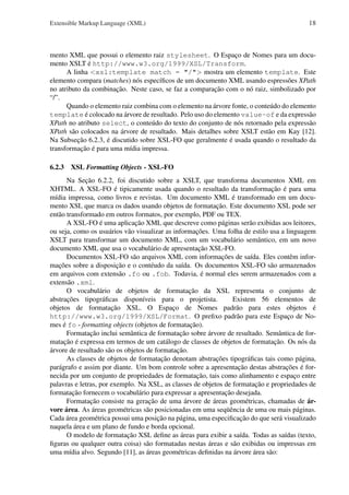 Extensible Markup Language (XML)

18

mento XML que possui o elemento raiz stylesheet. O Espaço de Nomes para um documento XSLT é http://www.w3.org/1999/XSL/Transform.
A linha <xsl:template match = "/"> mostra um elemento template. Este
elemento compara (matches) nós especíﬁcos de um documento XML usando espressões XPath
no atributo da combinação. Neste caso, se faz a comparação com o nó raiz, simbolizado por
“/”.
Quando o elemento raiz combina com o elemento na árvore fonte, o conteúdo do elemento
template é colocado na árvore de resultado. Pelo uso do elemento value-of e da expressão
XPath no atributo select, o conteúdo do texto do conjunto de nós retornado pela expressão
XPath são colocados na árvore de resultado. Mais detalhes sobre XSLT estão em Kay [12].
Na Subseção 6.2.3, é discutido sobre XSL-FO que geralmente é usada quando o resultado da
transformação é para uma mídia impressa.
6.2.3 XSL Formatting Objects - XSL-FO
Na Seção 6.2.2, foi discutido sobre a XSLT, que transforma documentos XML em
XHTML. A XSL-FO é tipicamente usada quando o resultado da transformação é para uma
mídia impressa, como livros e revistas. Um documento XML é transformado em um documento XSL que marca os dados usando objetos de formatação. Este documento XSL pode ser
então transformado em outros formatos, por exemplo, PDF ou TEX.
A XSL-FO é uma aplicação XML que descreve como páginas serão exibidas aos leitores,
ou seja, como os usuários vão visualizar as informações. Uma folha de estilo usa a linguagem
XSLT para transformar um documento XML, com um vocabulário semântico, em um novo
documento XML que usa o vocabulário de apresentação XSL-FO.
Documentos XSL-FO são arquivos XML com informações de saída. Eles contêm informações sobre a disposição e o contéudo da saída. Os documentos XSL-FO são armazenados
em arquivos com extensão .fo ou .fob. Todavia, é normal eles serem armazenados com a
extensão .xml.
O vocabulário de objetos de formatação da XSL representa o conjunto de
abstrações tipográﬁcas disponíveis para o projetista.
Existem 56 elementos de
objetos de formatação XSL. O Espaço de Nomes padrão para estes objetos é
http://www.w3.org/1999/XSL/Format. O preﬁxo padrão para este Espaço de Nomes é fo - formatting objects (objetos de formatação).
Formatação inclui semântica de formatação sobre árvore de resultado. Semântica de formatação é expressa em termos de um catálogo de classes de objetos de formatação. Os nós da
árvore de resultado são os objetos de formatação.
As classes de objetos de formatação denotam abstrações tipográﬁcas tais como página,
parágrafo e assim por diante. Um bom controle sobre a apresentação destas abstrações é fornecida por um conjunto de propriedades de formatação, tais como alinhamento e espaço entre
palavras e letras, por exemplo. Na XSL, as classes de objetos de formatação e propriedades de
formatação fornecem o vocabulário para expressar a apresentação desejada.
Formatação consiste na geração de uma árvore de áreas geométricas, chamadas de árvore área. As áreas geométricas são posicionadas em uma seqüência de uma ou mais páginas.
Cada área geométrica possui uma posição na página, uma especiﬁcação do que será visualizado
naquela área e um plano de fundo e borda opcional.
O modelo de formatação XSL deﬁne as áreas para exibir a saída. Todas as saídas (texto,
ﬁguras ou qualquer outra coisa) são formatadas nestas áreas e são exibidas ou impressas em
uma mídia alvo. Segundo [11], as áreas geométricas deﬁnidas na árvore área são:

 
