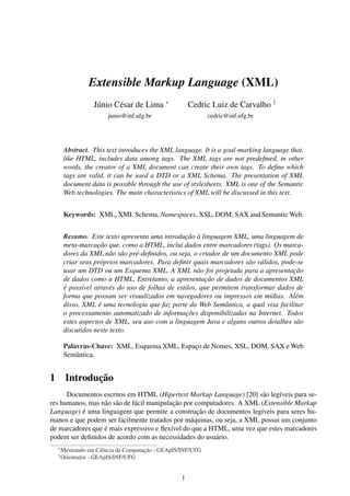 Extensible Markup Language (XML)
Júnio César de Lima ∗

Cedric Luiz de Carvalho †

junio@inf.ufg.br

cedric@inf.ufg.br

Abstract. This text introduces the XML language. It is a goal-marking language that,
like HTML, includes data among tags. The XML tags are not predeﬁned, in other
words, the creator of a XML document can create their own tags. To deﬁne which
tags are valid, it can be used a DTD or a XML Schema. The presentation of XML
document data is possible through the use of stylesheets. XML is one of the Semantic
Web technologies. The main characteristics of XML will be discussed in this text.
Keywords: XML, XML Schema, Namespaces, XSL, DOM, SAX and Semantic Web.
Resumo. Este texto apresenta uma introdução à linguagem XML, uma linguagem de
meta-marcação que, como a HTML, inclui dados entre marcadores (tags). Os marcadores da XML não são pré-deﬁnidos, ou seja, o criador de um documento XML pode
criar seus próprios marcadores. Para deﬁnir quais marcadores são válidos, pode-se
usar um DTD ou um Esquema XML. A XML não foi projetada para a apresentação
de dados como a HTML. Entretanto, a apresentação de dados de documentos XML
é possível através do uso de folhas de estilos, que permitem transformar dados de
forma que possam ser visualizados em navegadores ou impressos em mídias. Além
disso, XML é uma tecnologia que faz parte da Web Semântica, a qual visa facilitar
o processamento automatizado de informações disponibilizadas na Internet. Todos
estes aspectos de XML, seu uso com a linguagem Java e alguns outros detalhes são
discutidos neste texto.
Palavras-Chave: XML, Esquema XML, Espaço de Nomes, XSL, DOM, SAX e Web
Semântica.

1 Introdução
Documentos escritos em HTML (Hipertext Markup Language) [20] são legíveis para seres humanos, mas não são de fácil manipulação por computadores. A XML (Extensible Markup
Language) é uma linguagem que permite a construção de documentos legíveis para seres humanos e que podem ser facilmente tratados por máquinas, ou seja, a XML possui um conjunto
de marcadores que é mais expressivo e ﬂexível do que a HTML, uma vez que estes marcadores
podem ser deﬁnidos de acordo com as necessidades do usuário.
∗
†

Mestrando em Ciência da Computação - GEApIS/INF/UFG
Orientador - GEApIS/INF/UFG

1

 