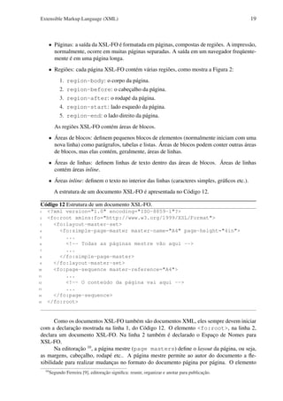 Extensible Markup Language (XML)

19

• Páginas: a saída da XSL-FO é formatada em páginas, compostas de regiões. A impressão,
normalmente, ocorre em muitas páginas separadas. A saída em um navegador freqüentemente é em uma página longa.
• Regiões: cada página XSL-FO contém várias regiões, como mostra a Figura 2:
1. region-body: o corpo da página.
2. region-before: o cabeçalho da página.
3. region-after: o rodapé da página.
4. region-start: lado esquedo da página.
5. region-end: o lado direito da página.
As regiões XSL-FO contém áreas de blocos.
• Áreas de blocos: deﬁnem pequenos blocos de elementos (normalmente iniciam com uma
nova linha) como parágrafos, tabelas e listas. Áreas de blocos podem conter outras áreas
de blocos, mas elas contém, geralmente, áreas de linhas.
• Áreas de linhas: deﬁnem linhas de texto dentro das áreas de blocos. Áreas de linhas
contém áreas inline.
• Áreas inline: deﬁnem o texto no interior das linhas (caracteres simples, gráﬁcos etc.).
A estrutura de um documento XSL-FO é apresentada no Código 12.
Código 12 Estrutura de um documento XSL-FO.
1
2
3
4
5
6
7
8
9
10
11
12
13
14
15

<?xml version="1.0" encoding="ISO-8859-1"?>
<fo:root xmlns:fo="http://www.w3.org/1999/XSL/Format">
<fo:layout-master-set>
<fo:simple-page-master master-name="A4" page-height="4in">
...
<!-- Todas as páginas mestre vão aqui -->
...
</fo:simple-page-master>
</fo:layout-master-set>
<fo:page-sequence master-reference="A4">
...
<!-- O conteúdo da página vai aqui -->
...
</fo:page-sequence>
</fo:root>

Como os documentos XSL-FO também são documentos XML, eles sempre devem iniciar
com a declaração mostrada na linha 1, do Código 12. O elemento <fo:root>, na linha 2,
declara um documento XSL-FO. Na linha 2 também é declarado o Espaço de Nomes para
XSL-FO.
Na editoração 10 , a página mestre (page masters) deﬁne o layout da página, ou seja,
as margens, cabeçalho, rodapé etc.. A página mestre permite ao autor do documento a ﬂexibilidade para realizar mudanças no formato do documento página por página. O elemento
10

Segundo Ferreira [9], editoração signiﬁca: reunir, organizar e anotar para publicação.

 