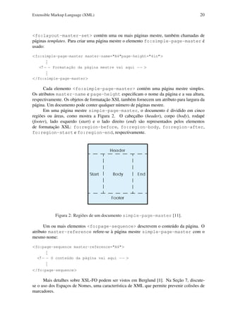 Extensible Markup Language (XML)

20

<fo:layout-master-set> contém uma ou mais páginas mestre, também chamadas de
páginas templates. Para criar uma página mestre o elemento fo:simple-page-master é
usado:
<fo:simple-page-master master-name="A4"page-height="4in">
.
.
.
<! − − Formatação da página mestre vai aqui −− >
.
.
.
</fo:simple-page-master>

Cada elemento <fo:simple-page-master> contém uma página mestre simples.
Os atributos master-name e page-height especiﬁcam o nome da página e a sua altura,
respectivamente. Os objetos de formatação XSL também fornecem um atributo para largura da
página. Um documento pode conter qualquer número de páginas mestre.
Em uma página mestre simple-page-master, o documento é dividido em cinco
regiões ou áreas, como mostra a Figura 2. O cabeçalho (header), corpo (body), rodapé
(footer), lado esquerdo (start) e o lado direito (end) são representados pelos elementos
de formatação XSL: fo:region-before, fo:region-body, fo:region-after,
fo:region-start e fo:region-end, respectivamente.

Figura 2: Regiões de um documento simple-page-master [11].
Um ou mais elementos <fo:page-sequence> descrevem o conteúdo da página. O
atributo master-reference refere-se à página mestre simple-page-master com o
mesmo nome:
<fo:page-sequence master-reference="A4">
.
.
.
<! − − O conteúdo da página vai aqui −− >
.
.
.
</fo:page-sequence>

Mais detalhes sobre XSL-FO podem ser vistos em Berglund [1]. Na Seção 7, discutese o uso dos Espaços de Nomes, uma característica de XML que permite prevenir colisões de
marcadores.

 