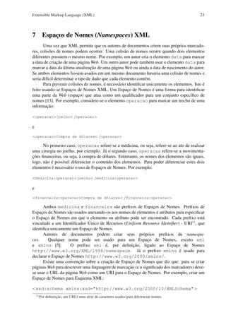 Extensible Markup Language (XML)

21

7 Espaços de Nomes (Namespaces) XML
Uma vez que XML permite que os autores de documentos criem suas próprios marcadores, colisões de nomes podem ocorrer. Uma colisão de nomes ocorre quando dois elementos
diferentes possuem o mesmo nome. Por exemplo, um autor cria o elemento data para marcar
a data de criação de uma página Web. Um outro autor pode também usar o elemento data para
marcar a data da última atualização de uma página Web ou ainda a data de nascimento do autor.
Se ambos elementos fossem usados em um mesmo documento haveria uma colisão de nomes e
seria difícil determinar o tipo de dado que cada elemento contém.
Para prevenir colisões de nomes, é necessário identiﬁcar unicamente os elementos. Isto é
feito usando-se Espaços de Nomes XML. Um Espaço de Nomes é uma forma para identiﬁcar
uma parte da Web (espaço) que atua como um qualiﬁcador para um conjunto especíﬁco de
nomes [13]. Por exemplo, considere-se o elemento operacao para marcar um trecho de uma
informação:
<operacao>joelho< /operacao>

e
<operacao>Compra de dólares< /operacao>

No primeiro caso, operacao refere-se a medicina, ou seja, refere-se ao ato de realizar
uma cirurgia no joelho, por exemplo. Já o segundo caso, operacao refere-se a movimentações ﬁnanceiras, ou seja, à compra de dólares. Entretanto, os nomes dos elementos são iguais,
logo, não é possível diferenciar o conteúdo dos elementos. Para poder diferenciar estes dois
elementos é necessário o uso de Espaços de Nomes. Por exemplo:
<medicina:operacao>joelho< /medicina:operacao>

e
<financeira:operacao>Compra de dólares< /financeira:operacao>

Ambos medicina e financeira são preﬁxos de Espaços de Nomes. Preﬁxos de
Espaços de Nomes são usados anexando-os aos nomes de elementos e atributos para especiﬁcar
o Espaço de Nomes em que o elemento ou atributo pode ser encontrado. Cada preﬁxo está
vinculado a um Identiﬁcador Único de Recursos (Uniform Resource Identiﬁer) - URI11 , que
identiﬁca unicamente um Espaço de Nomes.
Autores de documentos podem criar seus próprios preﬁxos de namespaces.
Qualquer nome pode ser usado para um Espaço de Nomes, exceto xml
e xmlns [5].
O preﬁxo xml é, por deﬁnição, ligado ao Espaço de Nomes
http://www.w3.org/XML/1998/namespace. Já o preﬁxo xmlns é usado para
declarar o Espaço de Nomes http://www.w3.org/2000/xmlns/.
Existe uma convenção sobre a criação de Espaço de Nomes que diz que: para se criar
páginas Web para descrever uma linguagem de marcação (e o signiﬁcado dos marcadores) devese usar o URL da página Web como um URI para o Espaço de Nomes. Por exemplo, criar um
Espaço de Nomes para Esquema XML:
<xsd:schema xmlns:xsd="http://www.w3.org/2000/10/XMLSchema">
11

Por deﬁnitição, um URI é uma série de caracteres usados para diferenciar nomes.

 