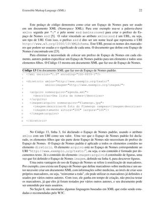 Extensible Markup Language (XML)

22

Este pedaço de código demonstra como criar um Espaço de Nomes para ser usado
em um documento XML (Namespace XML). Para este exemplo usa-se a palavra-chave
xmlns seguida por ":" e pelo nome xsd (xmlns:nome) para criar o preﬁxo do Espaço de Nomes xsd [5]. O valor vinculado ao atributo xmlns:xsd é um URL, ou seja,
um tipo de URI. Com isso, o preﬁxo xsd é dito ser um nome local que representa o URI
http://www.w3.org/2000/10/XMLSchema. Este URL possui os nomes dos marcadores que podem ser usadas e o signiﬁcado de cada uma. O documento que deﬁne este Espaço de
Nomes é encontrado em [23].
Para eliminar a necessidade de colocar um preﬁxo de Espaço de Nomes em cada elemento, autores podem especiﬁcar um Espaço de Nomes padrão para um elemento e todos seus
elementos ﬁlhos. O Código 13 mostra um documento XML que faz uso de Espaço de Nomes.
Código 13 Um documento XML que faz uso de Espaço de Nomes padrão.
1

<?xml version="1.0" encoding="ISO-8859-1"?>

2
3
4

<diretorio xmlns="http://www.exemplo.org/texto/"
xmlns:imagem="http://www.exemplo.org/imagem/">

5
6
7
8
9
10
11
12

<arquivo nomearquivo="agenda.xml">
<descricao>Uma lista de nomes</descricao>
</arquivo>
<imagem:arquivo nomearquivo="flamengo.jpg">
<imagem:descricao>A foto do Flamengo campeao</imagem:descricao>
<imagem:tamanho altura="200" largura="100"/>
</imagem:arquivo>

13
14

</diretorio>

No Código 13, linha 3, foi declarado o Espaço de Nomes padrão, usando o atributo
xmlns com um URI como seu valor. Uma vez que o Espaço de Nomes padrão foi declarado, os elementos ﬁlhos que são parte deste Espaço de Nomes não necessitam do preﬁxo do
Espaço de Nomes. O Espaço de Nomes padrão é aplicado a todos os elementos contidos no
elemento diretorio. O elemento arquivo está no Espaço de Nomes correspondente ao
URI “http://www.exemplo.org/texto/”, ou seja, o seu conteúdo é formado por documentos texto. Já o conteúdo do elemento imagem:arquivo é constituído de ﬁguras, uma
vez que foi deﬁnido o Espaço de Nomes imagem, deﬁnido na linha 4, para descrever ﬁguras.
Uma outra vantagem do uso de Espaço de Nomes se refere à reutilização de marcadores.
Por exemplo, caso exista um Espaço de Nomes que deﬁne marcadores sobre medicina e um autor necessite criar um documento XML com informações sobre medicina, ao invés de criar seus
próprios marcadores, ou seja, “reinventar a roda”, ele pode utilizar os marcadores já deﬁnidos e
usados por vários outros autores. Com isso, ele ganha em tempo de criação, não precisa testar
os marcadores, já que eles já foram testados por vários outros autores, e seu documento pode
ser entendido por mais usuários.
Na Seção 8, são mostradas algumas linguagens baseadas em XML que estão sendo estudadas e recomendadas pelo W3C.

 