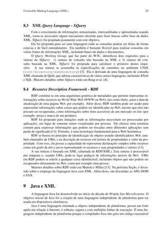 Extensible Markup Language (XML)

24

8.3 XML Query Language - XQuery
Com o crescimento de informações armazenadas, intercambiadas e apresentadas usando
XML, torna-se necessário algum mecanismo eﬁciente para fazer buscas sobre base de dados
XML. XQuery foi projetada justamente com este objetivo.
Ela foi projetada para ser uma linguagem onde as consultas podem ser feitas de forma
concisa e de fácil entendimento. Ela também é bastante ﬂexível para realizar consultas em
várias fontes de informações XML, incluindo banco de dados e documentos.
O Query Working Group, que faz parte do W3C, identiﬁcou dois requisitos para a
sintaxe da XQuery: 1) sintaxe de consulta não baseada na XML e 2) sintaxe de consulta baseada na XML. XQuery foi projetada para satisfazer o primeiro destes requisitos. A sua sintaxe se assemelha às especiﬁcações de caminhos no ambiente UNIX
(root/directory/subdirectory) [7]. Ela é derivada de uma linguagem de consulta
XML chamada de Quilt, que adotou características de várias outras linguagens, incluindo XPath
e SQL. Maiores detalhes sobre XQuery estão em Boag et al. [4].

8.4

Resource Description Framework - RDF

RDF constitui-se em uma arquitetura genérica de metadados que permite representar informações sobre recursos na World Wide Web (WWW ou Web), tais como título, autor e data de
atualização de uma página Web, por exemplo. Além disso, RDF também pode ser usado para
representar informações sobre coisas que podem ser identiﬁcadas na Web, mesmo que elas não
possam ser recuperadas, como informações sobre itens acessíveis de um mercado on-line (por
exemplo: preço e marca de um produto).
RDF foi projetado para situações onde as informações necessitam ser processadas por
aplicações, em lugar de somente serem visualizadas por pessoas. Ele oferece uma estrutura
comum para expressar informações que podem ser trocadas entre diferentes aplicações sem
perda de signiﬁcado [13]. Portanto, é uma tecnologia fundamental para a Web Semântica.
RDF se baseia no princípio de identiﬁcação de objetos usando identiﬁcadores Web, também chamados de URIs, e na descrição de recursos em termos de propriedades e valor da propriedade. Com isso, ela possui a capacidade de representar declarações simples sobre recursos
como um grafo de nós e arcos representando os recursos e suas propriedades e valores [13].
A sua sintaxe é baseada em XML (chamada de RDF/XML). Esta sintaxe é processável
por máquina e, usando URIs, pode-se ligar pedaços de informações através da Web. URIs
em RDF podem se referir a qualquer coisa identiﬁcável, incluindo objetos que não podem ser
recuperados diretamente na Web, como por exemplo uma pessoa.
Maiores detalhes sobre RDF estão em Manola e Miller [13]. Na próxima Seção, é discutido sobre o emprego da linguagem Java com XML. Além disso, são discutidas as APIs DOM
e SAX.

9 Java e XML
A linguagem Java foi desenvolvida no início da década de 90 pela Sun MicroSystems. O
objetivo inicial de Java foi a criação de uma linguagem independente de plataforma para ser
usada em dispositivos eletrônicos.
Java é uma linguagem orientada a objetos independente de plataforma, possui um forte
apelo em relação à Internet, é robusta, segura e com múltiplas linhas de execução. É uma linguagem independente de plataforma porque o compilador Java não gera um código executável

 