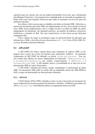 Extensible Markup Language (XML)

25

especíﬁco para um sistema, mas sim um código intermediário (bytecode), que é interpretado
pela Máquina Virtual Java. Um programa Java compilado pode ser executado em qualquer ambiente onde existe uma máquina virtual Java que traduz as instruções em bytecode para este
ambiente especíﬁco.
Java oferece vários recursos para se trabalhar com dados no formato XML. Além disso, a
maioria das ferramentas para tratar XML são implementadas em Java. Isto é devido ao fato de
Java e XML serem complementares, isto é, o código em Java e os dados em XML são ambos
independentes de plataforma, são altamente portáveis, são padrões da indústria, extensíveis,
reutilizáveis e centrados na Web. Por estas características, os dois fazem um par ideal para
computação Web.
Com o objetivo de reunir as tecnologias usadas no desenvolvimento de aplicações que
utilizam Java e XML, a Sun MicroSystems desenvolveu a API JAXP (Java API for XML Processing), discutida na próxima Subseção.

9.1 API JAXP
A API JAXP [14] oferece suporte básico para tratamento de arquivos XML na linguagem Java e provê um serviço de interface para analisadores sintáticos. Os principais
componentes da API JAXP são deﬁnidos no pacote javax.xml.parsers. Esse pacote contém duas fábricas de classes independentes de fornecedor: SAXParserFactory
e DocumentBuilderFactory que contém, respectivamente, o SAXParser e o
DocumentBuilder [15]. A API também oferece a possibilidade de se fazer uso de implementações XML de outros fornecedores.
A API JAXP é utilizada para leitura, criação, manipulação e transformação de dados
XML. Um documento XML pode ser criado, lido ou manipulado através das APIs DOM ou
SAX, as quais são apresentadas nas duas próximas Subseções.
9.1.1 API SAX
A SAX (Simple API for XML) é dirigida a evento, ou seja, é necessário um mecanismo de
acesso seqüencial que faz processamento de elemento a elemento. A biblioteca que deﬁne esta
API é a org.xml.sax. Esta biblioteca deﬁne os componentes básicos da SAX.

 