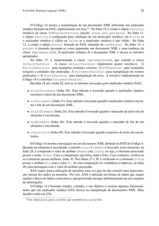 Extensible Markup Language (XML)

28

O Código 14 mostra a manipulação de um documento XML utilizando um analisador
sintático baseado na SAX, implementado em Java 12 . Na linha 10, é criado o objeto factory,
instância da classe SAXParserFactory (pacote javax.xml.parsers). Na linha 11,
o objeto factory é conﬁgurado para validação de um analisador sintático; ele é true se
o analisador sintático é válido ou false se o analisador sintático é não válido. Na linha
12, é criado o objeto parser baseado na SAX, chamado de saxParser. Na linha 13, o
parser é chamado passando-se como argumento um documento XML e uma instância da
classe ImplementaSAX. O analisador sintático lê o documento XML e invoca os métodos
apropriados.
Na linha 17, é implementada a classe ImplementaSAX, que estende a classe
DefaultHandler. A classe DefaultHandler implementa quatro interfaces: 1)
EntityResolver: para manipular entidades externas; 2) DTDHandler: para manipular
notações e entidades não analisadas; 3) DocumentHandler: para manipulação de eventos
analisados; e 4) ErrorHandler: para manipulação de erros. A interface implementada no
Código 14 é a interface DocumentHandler.
Da linha 18 até a linha 52, tem-se os métodos invocados pelo analisador sintático SAX:
• startDocument (linha 18): Este método é invocado quando o analisador sintático
encontra o início de um documento XML.
• endDocument (linha 21): Este método é invocado quando o analisador sintático encontra o ﬁm de um documento XML.
• startElement (linha 24): Este método é invocado quando o marcador de início de um
elemento é encontrada.
• endElement (linha 44): Este método é invocado quando o marcador de ﬁm de um
elemento é encontrada.
• characters (linha 48): Este método é invocado quando caracteres de texto são encontrados.
O Código 14 mostra a navegação em um documento XML deﬁnido no DTD do Código 4.
Quando um elemento é encontrado, o método startElement é invocado, neste momento, na
linha 28, é comparado o valor do atributo qName com Itens, ou seja, o elemento procurado
possui o nome Itens. Caso a comparação seja falsa, nada é feito. Caso contrário, veriﬁca-se
se o elemento possui atributos, linha 30. Nas linhas 37 e 38, é veriﬁcado se o elemento Itens
possui o atributo Dia com o valor 21. Se esta comparação for verdadeira é impressa, na linha
40, uma mensagem com o valor do atributo procurado.
SAX requer pouca utilização de memória, uma vez que ela não constrói uma representação interna dos dados na memória. Por isso, SAX é utilizada em leitura de dados que requer
rapidez e ﬂuxos de dados consecutivos, não permitindo navegar arbitrariamente em um conjunto
de informações.
O Código 14 é bastante simples, contudo, o seu objetivo é mostrar algumas funcionalidades que um analisador sintático SAX oferece na manipulação de documentos XML. Mais
detalhes estão em [24].
12

Este código possui apenas os trechos que exempliﬁcam o uso da SAX.

 