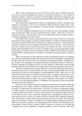 Extensible Markup Language (XML)

2

XML é uma meta-linguagem, ou seja, ela oferece recursos para a deﬁnição de gramáticas que caracterizam linguagens para classes de documentos especíﬁcos, com conjunto de
elementos, atributos e regras de composição bem determinados. Existem duas linguagens que
permitem impor regras para a estrutura dos documentos XML: DTD e Esquema XML, as quais
são discutidas na Seção 5.
Duas características importantes de XML são a independência de dados e separação entre
conteúdo e apresentação. Com isso, um documento XML que descreve dados pode ser perfeitamente processado por uma aplicação. Este processamento é facilitado pela ausência de
instruções de apresentação.
Uma outra vantagem da linguagem é que ela é baseada em texto, logo qualquer um pode
criar um documento XML com uma ferramenta de texto simples. Além disso, ela não é limitada para descrever somente dados de texto, mas também pode descrever imagens, gráﬁcos,
animações ou qualquer outro tipo de dado.
Como XML realiza somente a marcação de dados, pode-se utilizar a XSL [1] e a XLink [8]
para realizar as apresentações e as ligações, respecticamente. Com XSL (discutida na Seção 6.2)
um mesmo documento XML pode ser publicado em diferentes formatos. A XLink (discutida
na Seção 8.1) permite fazer uma ligação entre diferentes tipos de recursos. Um link pode ser
feito, por exemplo, entre uma letra de uma canção e um trecho de um vídeo. Além disso, links
podem conter informações sobre os recursos associados à eles, ou seja, desempenham o papel
de metadados, facilitando a busca de informações na Web. O RDF [13] (discutido na Seção 8.4)
adiciona à XML a capacidade para se trabalhar com metadados, deﬁnindo categorias completas
de dados.
XML está sendo cada vez mais utilizada, seja para a construção de arquivos de conﬁguração, seja para o intercâmbio de dados entre aplicações na Web, ou estruturação e armazenamento
de dados. Além disso, existem várias outras aplicações para linguagem XML. A MathML [21],
por exemplo, é uma linguagem de marcação matemática utilizada para descrever expressões e
fórmulas matemáticas em páginas na Web. Um outro exemplo é a MusicXML, através da qual
diferentes aplicativos para tratamento de músicas podem intercambiar partituras musicas [17].
Todas estas vantagens fazem com que XML seja um arcabouço ideal para troca de dados.
Reconhecendo este fato, os desenvolvedores de software estão integrando XML dentro de suas
aplicações para ganhar em funcionalidade e interoperabilidade na Web. Além disso, ela está
sendo cada vez mais usada na construção de base de dados. Acredita-se que no futuro, com a
contínua expansão da Web, e o advento da Web Semântica [3], XML se tornará a linguagem
universal para representação de dados. Logo, todas as aplicações serão capazes de se comunicar, uma vez que elas poderão entender os vocabulários e/ou marcações de outros documentos
produzidos por outras aplicações.
Este texto tem por objetivo discutir as principais características da linguagem XML. Ele
está organizado como se segue: na Seção 2, são deﬁnidos alguns conceitos básicos sobre XML.
Na Seção 3, é apresentada sua sintaxe básica. Na Seção 4, se discute os analisadores sintáticos XML. Na Seção 5, são apresentados os esquemas que deﬁnem uma gramática XML (DTD
e Esquema XML). Na Seção 6, se discute a apresentação de um documento XML através do
uso de folhas de estilo. As duas principais linguagens para especiﬁcação de folhas de estilo,
Cascading Style Sheets (CSS) e a Extensible Stylesheet Language (XSL), também são apresentadas. Já na Seção 7, é tratado sobre os Espaços de Nomes (namespaces) XML. Eles são usados
para prevenir colisões de nomes. Na Seção 8, são mostradas algumas linguagens baseadas em
XML que estão sendo estudadas e recomendadas pelo W3C. Dentre estas tecnologias, quatro
são discutidas: XLinks, XPointers, XQuery e RDF. Na Seção 9, se discute o uso de XML com
a linguagem Java. Para exempliﬁcar o emprego de XML com Java é discutida a API JAXP.

 