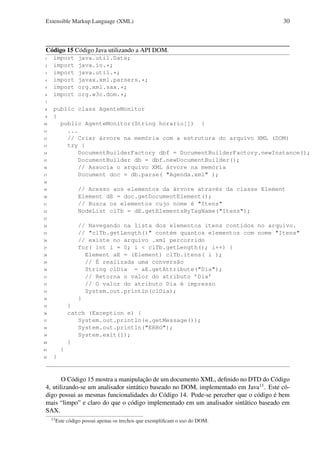 Extensible Markup Language (XML)

30

Código 15 Código Java utilizando a API DOM.
1
2
3
4
5
6

import
import
import
import
import
import

java.util.Date;
java.io.*;
java.util.*;
javax.xml.parsers.*;
org.xml.sax.*;
org.w3c.dom.*;

7
8
9
10
11
12
13
14
15
16
17

public class AgenteMonitor
{
public AgenteMonitor(String horario[]) {
...
// Criar árvore na memória com a estrutura do arquivo XML (DOM)
try {
DocumentBuilderFactory dbf = DocumentBuilderFactory.newInstance();
DocumentBuilder db = dbf.newDocumentBuilder();
// Associa o arquivo XML árvore na memória
Document doc = db.parse( "Agenda.xml" );

18

// Acesso aos elementos da árvore através da classe Element
Element dE = doc.getDocumentElement();
// Busca os elementos cujo nome é "Itens"
NodeList clTb = dE.getElementsByTagName("Itens");

19
20
21
22
23

// Navegando na lista dos elementos itens contidos no arquivo.
// "clTb.getLength()" contém quantos elementos com nome "Itens"
// existe no arquivo .xml percorrido
for( int i = 0; i < clTb.getLength(); i++) {
Element aE = (Element) clTb.itens( i );
// É realizada uma conversão
String clDia = aE.getAttribute("Dia");
// Retorna o valor do atributo ’Dia’
// O valor do atributo Dia é impresso
System.out.println(clDia);
}

24
25
26
27
28
29
30
31
32
33
34

}
catch (Exception e) {
System.out.println(e.getMessage());
System.out.println("ERRO");
System.exit(1);
}

35
36
37
38
39
40

}

41
42

}

O Código 15 mostra a manipulação de um documento XML, deﬁnido no DTD do Código
4, utilizando-se um analisador sintático baseado no DOM, implementado em Java13 . Este código possui as mesmas funcionalidades do Código 14. Pode-se perceber que o código é bem
mais “limpo” e claro do que o código implementado em um analisador sintático baseado em
SAX.
13

Este código possui apenas os trechos que exempliﬁcam o uso do DOM.

 