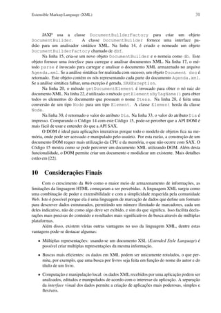 Extensible Markup Language (XML)

31

JAXP usa a classe DocumentBuilderFactory para criar um objeto
DocumentBuilder.
A classe DocumentBuilder fornece uma interface padrão para um analisador sintático XML. Na linha 14, é criado e nomeado um objeto
DocumentBuilderFactory chamado de dbf.
Na linha 15, cria-se um novo objeto DocumentBuilder e o nomeia como db. Este
objeto fornece uma interface para carregar e analisar documentos XML. Na linha 17, o método parse é invocado para carregar e analisar o documento XML armazenado no arquivo
Agenda.xml. Se a análise sintática for realizada com sucesso, um objeto Document doc é
retornado. Este objeto contém os nós representando cada parte do documento Agenda.xml.
Se a análise sintática falhar, uma exceção é gerada, SAXException.
Na linha 20, o método getDocumentElement é invocado para obter o nó raiz do
documento XML. Na linha 22, é utilizado o método getElementsByTagName() para obter
todos os elementos do documento que possuem o nome Itens. Na linha 28, é feita uma
conversão de um tipo Node para um tipo Element. A classe Element herda da classe
Node.
Na linha 30, é retornado o valor do atributo Dia. Na linha 33, o valor do atributo Dia é
impresso. Comparando o Código 14 com este Código 15, pode-se perceber que a API DOM é
mais fácil de usar e entender do que a API SAX.
O DOM é ideal para aplicações interativas porque todo o modelo de objetos ﬁca na memória, onde pode ser acessado e manipulado pelo usuário. Por esta razão, a construção de um
documento DOM requer mais utilização da CPU e da memória, o que não ocorre com SAX. O
Código 15 mostra como se pode percorrer um documento XML utilizando DOM. Além desta
funcionalidade, o DOM permite criar um documento e modidicar um existente. Mais detalhes
estão em [22].

10 Considerações Finais
Com o crescimento da Web como o maior meio de armazenamento de informações, as
limitações da linguagem HTML começaram a ser percebidas. A linguagem XML surgiu como
uma combinação de poder e extensibilidade e com a simplicidade requerida pela comunidade
Web. Isto é possível porque ela é uma linguagem de marcação de dados que deﬁne um formato
para descrever dados estruturados, permitindo um número ilimitado de marcadores, cada um
deles indicativo, não de como algo deve ser exibido, e sim do que signiﬁca. Isso facilita declarações mais precisas do conteúdo e resultados mais signiﬁcativos de busca através de múltiplas
plataformas.
Além disso, existem várias outras vantagens no uso da linguagem XML, dentre estas
vantagens pode-se destacar algumas:
• Múltiplas representações: usando-se um documento XSL (Extended Style Language) é
possível criar múltiplas representações da mesma informação.
• Buscas mais eﬁcientes: os dados em XML podem ser unicamente rotulados, o que permite, por exemplo, que uma busca por livros seja feita em função do nome do autor e do
título de um livro.
• Computação e manipulação local: os dados XML recebidos por uma aplicação podem ser
analisados, editados e manipulados de acordo com o interesse da aplicação. A separação
da interface visual dos dados permite a criação de aplicações mais poderosas, simples e
ﬂexíveis.

 