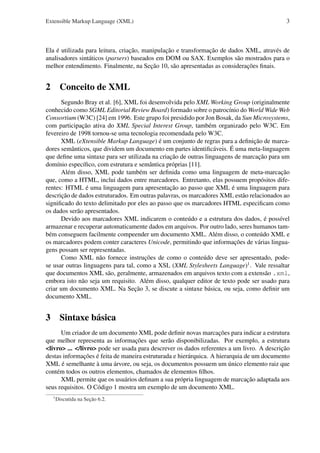 Extensible Markup Language (XML)

3

Ela é utilizada para leitura, criação, manipulação e transformação de dados XML, através de
analisadores sintáticos (parsers) baseados em DOM ou SAX. Exemplos são mostrados para o
melhor entendimento. Finalmente, na Seção 10, são apresentadas as considerações ﬁnais.

2 Conceito de XML
Segundo Bray et al. [6], XML foi desenvolvida pelo XML Working Group (originalmente
conhecido como SGML Editorial Review Board) formado sobre o patrocínio do World Wide Web
Consortium (W3C) [24] em 1996. Este grupo foi presidido por Jon Bosak, da Sun Microsystems,
com participação ativa do XML Special Interest Group, também organizado pelo W3C. Em
fevereiro de 1998 tornou-se uma tecnologia recomendada pelo W3C.
XML (eXtensible Markup Language) é um conjunto de regras para a deﬁnição de marcadores semânticos, que dividem um documento em partes identiﬁcáveis. É uma meta-linguagem
que deﬁne uma sintaxe para ser utilizada na criação de outras linguagens de marcação para um
domínio especíﬁco, com estrutura e semântica próprias [11].
Além disso, XML pode também ser deﬁnida como uma linguagem de meta-marcação
que, como a HTML, inclui dados entre marcadores. Entretanto, elas possuem propósitos diferentes: HTML é uma linguagem para apresentação ao passo que XML é uma linguagem para
descrição de dados estruturados. Em outras palavras, os marcadores XML estão relacionados ao
signiﬁcado do texto delimitado por eles ao passo que os marcadores HTML especiﬁcam como
os dados serão apresentados.
Devido aos marcadores XML indicarem o conteúdo e a estrutura dos dados, é possível
armazenar e recuperar automaticamente dados em arquivos. Por outro lado, seres humanos também conseguem facilmente compeender um documento XML. Além disso, o conteúdo XML e
os marcadores podem conter caracteres Unicode, permitindo que informações de várias linguagens possam ser representadas.
Como XML não fornece instruções de como o conteúdo deve ser apresentado, podese usar outras linguagens para tal, como a XSL (XML Stylesheets Language)1 . Vale ressaltar
que documentos XML são, geralmente, armazenados em arquivos texto com a extensão .xml,
embora isto não seja um requisito. Além disso, qualquer editor de texto pode ser usado para
criar um documento XML. Na Seção 3, se discute a sintaxe básica, ou seja, como deﬁnir um
documento XML.

3 Sintaxe básica
Um criador de um documento XML pode deﬁnir novas marcações para indicar a estrutura
que melhor representa as informações que serão disponibilizadas. Por exemplo, a estrutura
<livro> ... </livro> pode ser usada para descrever os dados referentes a um livro. A descrição
destas informações é feita de maneira estruturada e hierárquica. A hierarquia de um documento
XML é semelhante à uma árvore, ou seja, os documentos possuem um único elemento raiz que
contém todos os outros elementos, chamados de elementos ﬁlhos.
XML permite que os usuários deﬁnam a sua própria linguagem de marcação adaptada aos
seus requisitos. O Código 1 mostra um exemplo de um documento XML.
1

Discutida na Seção 6.2.

 