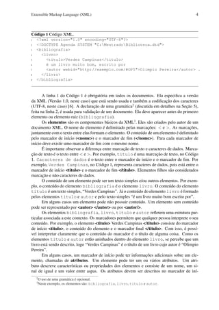 Extensible Markup Language (XML)

4

Código 1 Código XML.
1
2
3
4
5
6
7
8
9

<?xml version="1.0" encoding="UTF-8"?>
<!DOCTYPE Agenda SYSTEM "C:MestradoBiblioteca.dtd">
<bibliografia>
<livro>
<titulo>Verdes Campinas</titulo>
é um livro muito bom, escrito por
<autor webid="http://exemplo.com/#OP5">Olimpio Pereira</autor> .
</livro>
</bibliografia>

A linha 1 do Código 1 é obrigatória em todos os documentos. Ela especiﬁca a versão
da XML (Versão 1.0, neste caso) que está sendo usada e também a codiﬁcação dos caracteres
(UTF-8, neste caso) [6]. A declaração de uma gramática2 (discutida em detalhes na Seção 5),
feita na linha 2, é usada para validação de um documento. Ela deve aparecer antes do primeiro
elemento ou elemento raiz (bibliografia).
Os elementos são os componentes básicos da XML3 . Eles são criados pelo autor de um
documento XML. O nome do elemento é delimitado pelas marcações: < e >. As marcações,
juntamente com o texto entre elas formam o elemento. O conteúdo de um elemento é delimitado
pelo marcador de início (<nome>) e o marcador de ﬁm (</nome>). Para cada marcador de
início deve existir umo marcador de ﬁm com o mesmo nome.
É importante observar a diferença entre marcação de texto e caracteres de dados. Marcação de texto é o texto entre < e >. Por exemplo, titulo é uma marcação de texto, no Código
1. Caracteres de dados é o texto entre o marcador de início e o marcador de ﬁm. Por
exemplo, Verdes Campinas, no Código 1, representa caracteres de dados, pois está entre o
marcador de início <titulo> e o marcador de ﬁm </titulo>. Elementos ﬁlhos são considerados
marcação e não caracteres de dados.
O conteúdo de um elemento pode ser um texto simples e/ou outros elementos. Por exemplo, o conteúdo do elemento bibliografia é o elemento livro. O conteúdo do elemento
titulo é um texto simples, “Verdes Campinas”. Já o conteúdo do elemento livro é formado
pelos elementos titulo e autor e pelo texto simples “é um livro muito bom escrito por”.
Em alguns casos um elemento pode não possuir conteúdo. Um elemento sem conteúdo
pode ser representado por <autor> </autor> ou por <autor/>.
Os elementos bibliografia, livro, titulo e autor reﬂetem uma estrutura particular associada a este contexto. Os marcadores permitem que qualquer pessoa interprete o seu
conteúdo. Por exemplo, o elemento <titulo> Verdes Campinas </titulo> consiste do marcador
de início <titulo>, o conteúdo do elemento e o marcador ﬁnal </titulo>. Com isso, é possível interpretar claramente que o conteúdo do marcador é o título de alguma coisa. Como os
elementos titulo e autor estão aninhados dentro do elemento livro, se percebe que um
livro está sendo descrito, logo “Verdes Campinas” é o título de um livro cujo autor é “Olimpio
Pereira”.
Em alguns casos, um marcador de início pode ter informações adicionais sobre um elemento, chamadas de atributos. Um elemento pode ter um ou vários atributos. Um atributo descreve características ou propriedades dos elementos e consiste de um nome, um sinal de igual e um valor entre aspas. Os atributos devem ser descritos no marcador de iní2
3

O uso de uma gramática é opcional.
Neste exemplo, os elementos são: bibliografia, livro, titulo e autor.

 