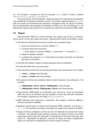 Extensible Markup Language (XML)

5

cio. Por exemplo, o marcador de início do elemento autor (linha 7) contém o atributo
webid="http://exemplo.com/#OP5".
No processamento de um documento é freqüentemente útil a identiﬁcação da linguagem
cujo conteúdo de um elemento ou atributo é escrito. Um atributo especial chamado xml:lang
pode ser inserido em documentos para especiﬁcar a linguagem usada. Os valores do atributo,
que são identiﬁcadores da linguagem, são deﬁnidos por Bray et al. [6]. Na Subseção 3.1, são
apresentadas algumas regras que devem ser seguidas na criação de um documento XML válido.

3.1 Regras
Todo documento XML deve ser bem formado. Isto signiﬁca que ele deve ser sintaticamente correto, ou seja, deve seguir certas regras. Algumas destas regras são discutidas a seguir:
• Os nomes dos elementos devem estar de acordo com as seguintes regras:
1. iniciar com uma letra ou o caractere sublinha “_”;
2. o resto do nome deve consistir de:
– letras, dígitos, o caractere sublinha “_”, ponto ﬁnal “.” ou um hífen “−”;
3. podem ter qualquer tamanho;
4. a seqüência de caracteres xml é uma palavra reservada e não pode ser usada para
dar nome aos elementos;
• Os nomes dos atributos seguem a mesma regra para nomes de elementos;
• O valor do atributo deve estar entre aspas;
• Todo marcador de início deve ter umo marcador de ﬁm com o mesmo nome. Por exemplo:
1. <casa> ... </casa> é bem formado;
2. <casa> ... </aula> não é bem formado;
• Os elementos devem estar aninhados dentro de outro elemento e não sobrepostos. Por
exemplo:
1. <bibliograﬁa> <livro> </livro> </bibliograﬁa> é bem formada;
2. <bibliograﬁa> <livro> </bibliograﬁa> </livro> não é bem formada;
• Os documentos XML podem ser visualizados como uma árvore. Assim, um documento
XML deve possui um elemento raiz que contenha o restante dos elementos aninhados.
Por exemplo, o elemento raiz no Código 1 é bibliografia.
• XML diferencia letras maiúsculas e minúsculas. Por exemplo, o elemento <livro> é
diferente do elemento <Livro>;
• Qualquer caractere pode ser usado em um documento XML, entretanto, os caracteres &,
<, >, ’ e " são caracteres reservados e não podem ser usados como caracteres de dados;
• Espaço em branco, tabulações e retorno de carro são chamados de caracteres de espaço
em branco. Uma aplicação pode considerar caracteres de espaço em branco como sendo
signiﬁcantes (preservados pela aplicação) ou insigniﬁcantes (não preservados pela aplicação) [7]. Dependendo da aplicação, caracteres de espaço em branco insigniﬁcantes
podem ser removidos ou substituídos por um único espaço em branco;

 