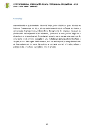 10
INSTITUTO FEDERAL DE EDUCAÇÃO, CIÊNCIA E TECNOLOGIA DE RONDÔNIA – IFRO
PROFESSOR: DANIEL BRANDÃO
Conclusão
Estando ciente de que este tema tratado é amplo, pode-se concluir que a inclusão do
Extreme Programming no dia a dia do desenvolvimento de software enriquece a
comunidade de programação, independente do segmento das empresas nos quais os
profissionais desempenham suas atividades, garantindo a evolução dos negócios e
dinamismo na economia atual. Constatamos também que o que garante o sucesso de
um projeto não é somente a adoção de uma metodologia comprovadamente eficaz, a
adaptação ou a mesclagem de várias delas, mas sim a incorporação integral nas rotinas
de desenvolvimento por parte da equipe e a crença de que tais princípios, valores e
práticas terão o resultado esperado no final do projeto.
 