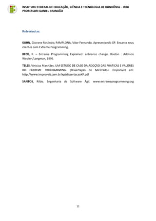 11
INSTITUTO FEDERAL DE EDUCAÇÃO, CIÊNCIA E TECNOLOGIA DE RONDÔNIA – IFRO
PROFESSOR: DANIEL BRANDÃO
Referências:
KUHN, Giovane Roslindo; PAMPLONA, Vitor Fernando. Apresentando XP. Encante seus
clientes com Extreme Programming.
BECK, K. – Extreme Programming Explained: enbrance change. Boston : Addison
Wesley /Longman, 1999.
TELES, Vinicius Manhães. UM ESTUDO DE CASO DA ADOÇÃO DAS PRÁTICAS E VALORES
DO EXTREME PROGRAMMING. (Dissertação de Mestrado). Disponível em:
http://www.improveit.com.br/xp/dissertacaoXP.pdf
SANTOS, Rildo. Engenharia de Software Ágil. www.extremeprogramming.org
 
