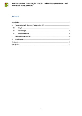 2
INSTITUTO FEDERAL DE EDUCAÇÃO, CIÊNCIA E TECNOLOGIA DE RONDÔNIA – IFRO
PROFESSOR: DANIEL BRANDÃO
Sumário
Introdução .................................................................................................................................... 3
1. Programação Ágil – Extreme Programming [XP]................................................................. 4
1.1 Criação .......................................................................................................................... 4
1.2 Metodologia ................................................................................................................. 5
1.3 Princípios básicos.......................................................................................................... 6
2. Práticas de programação...................................................................................................... 6
3. Ciclo de Vida ......................................................................................................................... 9
Conclusão.................................................................................................................................... 10
Referências: ................................................................................................................................ 11
 