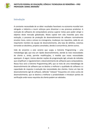 3
INSTITUTO FEDERAL DE EDUCAÇÃO, CIÊNCIA E TECNOLOGIA DE RONDÔNIA – IFRO
PROFESSOR: DANIEL BRANDÃO
Introdução
A constante necessidade de se obter resultados favoráveis na economia mundial tem
obrigado a indústria a reunir esforços para dinamizar o seu processo produtivo. A
evolução de softwares de computadores precisa superar metas para poder atingir o
objetivo deste mercado globalizado. Muito capital tem sido investido para esta
evolução, o processo de produção de desenvolvimento de software normalmente
envolve riscos, como o atraso no cronograma, mudanças nos requisitos, saída de um
importante membro da equipe de desenvolvimento, alta taxa de defeitos, sistemas
tornando-se obsoletos, projetos cancelados, devido à concorrência, dentre outros.
Indo de encontro a este cenário que surgiu o Extreme Programming – uma
metodologia ágil, que visa um rápido desenvolvimento, atende às reais necessidades
do cliente e, ainda, permite modificações, à medida que novas necessidades
apareçam. A seguir, iremos abordar noções de programação ágil, através de métodos
que simplificam e regulamentam o desenvolvimento de softwares para computadores.
Nosso foco será o Extreme Programming (XP), que se trata de uma metodologia de
desenvolvimento de software que se destina a melhorar a qualidade do software e a
capacidade de resposta à evolução das necessidades dos clientes. Como um tipo de
desenvolvimento ágil de software, defende "releases" frequentes em ciclos curtos de
desenvolvimento, que se destina a melhorar a produtividade e introduzir pontos de
verificação onde novos requisitos do cliente podem ser adotados.
 