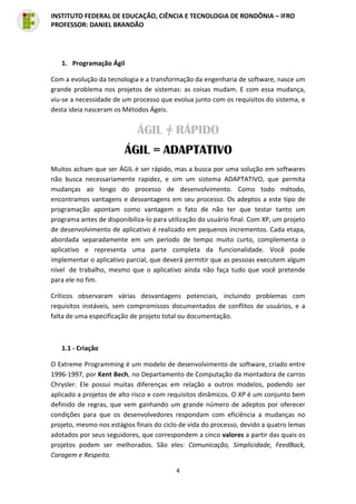 4
INSTITUTO FEDERAL DE EDUCAÇÃO, CIÊNCIA E TECNOLOGIA DE RONDÔNIA – IFRO
PROFESSOR: DANIEL BRANDÃO
1. Programação Ágil
Com a evolução da tecnologia e a transformação da engenharia de software, nasce um
grande problema nos projetos de sistemas: as coisas mudam. E com essa mudança,
viu-se a necessidade de um processo que evolua junto com os requisitos do sistema, e
desta ideia nasceram os Métodos Ágeis.
Muitos acham que ser ÁGIL é ser rápido, mas a busca por uma solução em softwares
não busca necessariamente rapidez, e sim um sistema ADAPTATIVO, que permita
mudanças ao longo do processo de desenvolvimento. Como todo método,
encontramos vantagens e desvantagens em seu processo. Os adeptos a este tipo de
programação apontam como vantagem o fato de não ter que testar tanto um
programa antes de disponibiliza-lo para utilização do usuário final. Com XP, um projeto
de desenvolvimento de aplicativo é realizado em pequenos incrementos. Cada etapa,
abordada separadamente em um período de tempo muito curto, complementa o
aplicativo e representa uma parte completa da funcionalidade. Você pode
implementar o aplicativo parcial, que deverá permitir que as pessoas executem algum
nível de trabalho, mesmo que o aplicativo ainda não faça tudo que você pretende
para ele no fim.
Críticos observaram várias desvantagens potenciais, incluindo problemas com
requisitos instáveis, sem compromissos documentados de conflitos de usuários, e a
falta de uma especificação de projeto total ou documentação.
1.1 - Criação
O Extreme Programming é um modelo de desenvolvimento de software, criado entre
1996-1997, por Kent Bech, no Departamento de Computação da montadora de carros
Chrysler. Ele possui muitas diferenças em relação a outros modelos, podendo ser
aplicado a projetos de alto risco e com requisitos dinâmicos. O XP é um conjunto bem
definido de regras, que vem ganhando um grande número de adeptos por oferecer
condições para que os desenvolvedores respondam com eficiência a mudanças no
projeto, mesmo nos estágios finais do ciclo de vida do processo, devido a quatro lemas
adotados por seus seguidores, que correspondem a cinco valores a partir das quais os
projetos podem ser melhorados. São eles: Comunicação, Simplicidade, FeedBack,
Coragem e Respeito.
 