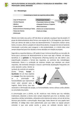 5
INSTITUTO FEDERAL DE EDUCAÇÃO, CIÊNCIA E TECNOLOGIA DE RONDÔNIA – IFRO
PROFESSOR: DANIEL BRANDÃO
1.2 – Metodologia
Mesmo com todos seus prós, o XP não deve ser aplicado a qualquer tipo de projeto. O
grupo de desenvolvedores deve formar uma equipe de 2 a 10 integrantes, que devem
estar por dentro de todas as fases do desenvolvimento. É necessário realizar vários
testes, às vezes, alterar o projeto em decorrência destes. A equipe tem de ser bastante
interessada e pró-ativa, para assegurar a alta produtividade, e o cliente deve estar
sempre disponível para tirar dúvidas e tomar decisões em relação ao projeto.
Seguindo os requisitos básicos, o XP poderá trazer inúmeros benefícios ao mercado, de
forma que o processo de desenvolvimento se torne mais ágil e flexível. Um desses
benefícios é a agilidade no Planejamento (Planning Games) de não definir uma
especificação completa e formal dos requisitos, ao contrário das metodologias
tradicionais. Outro é a produção de sistemas simples que atendam aos atuais
requisitos, não tentando antecipar o futuro e permitindo atualizações frequentes em
ciclos bastante curtos. Dentre as
variáveis de controle em projetos
(Custo, Tempo, Escopo e
Qualidade) há um foco explicito
em escopo. Para isto recomenda-
se a priorização de
funcionalidades que representam
maior valor possível para o
negócio. Desta forma, caso seja
necessário a diminuição do escopo, as funcionalidades menos valiosos serão adiadas
ou canceladas do projeto.
A comunicação com o cliente, no XP, mostra-se mais intensa que nos métodos
tradicionais, devendo o cliente estar sempre disponível para tirar as dúvidas, rever
requisitos e atribuir prioridades, utilizando-se de sistemas de nomes, em vez de termos
técnicos para facilitar a comunicação. Nesse jogo, todos devem ter seus papéis bem
definidos. O código deve estar padronizado, para que todos na equipe possam
entender o que está sendo escrito e possa ser validado durante todo o
 