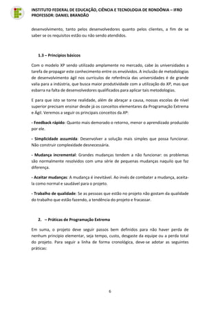6
INSTITUTO FEDERAL DE EDUCAÇÃO, CIÊNCIA E TECNOLOGIA DE RONDÔNIA – IFRO
PROFESSOR: DANIEL BRANDÃO
desenvolvimento, tanto pelos desenvolvedores quanto pelos clientes, a fim de se
saber se os requisitos estão ou não sendo atendidos.
1.3 – Princípios básicos
Com o modelo XP sendo utilizado amplamente no mercado, cabe às universidades a
tarefa de propagar este conhecimento entre os envolvidos. A inclusão de metodologias
de desenvolvimento ágil nos currículos de referência das universidades é de grande
valia para a indústria, que busca maior produtividade com a utilização do XP, mas que
esbarra na falta de desenvolvedores qualificados para aplicar tais metodologias.
E para que isto se torne realidade, além de abraçar a causa, nossas escolas de nível
superior precisam ensinar desde já os conceitos elementares da Programação Extrema
e Ágil. Veremos a seguir os principais conceitos da XP:
- Feedback rápido: Quanto mais demorado o retorno, menor o aprendizado produzido
por ele.
- Simplicidade assumida: Desenvolver a solução mais simples que possa funcionar.
Não construir complexidade desnecessária.
- Mudança incremental: Grandes mudanças tendem a não funcionar: os problemas
são normalmente resolvidos com uma série de pequenas mudanças naquilo que faz
diferença.
- Aceitar mudanças: A mudança é inevitável. Ao invés de combater a mudança, aceita-
la como normal e saudável para o projeto.
- Trabalho de qualidade: Se as pessoas que estão no projeto não gostam da qualidade
do trabalho que estão fazendo, a tendência do projeto e fracassar.
2. – Práticas de Programação Extrema
Em suma, o projeto deve seguir passos bem definidos para não haver perda de
nenhum principio elementar, seja tempo, custo, desgaste da equipe ou a perda total
do projeto. Para seguir a linha de forma cronológica, deve-se adotar as seguintes
práticas:
 