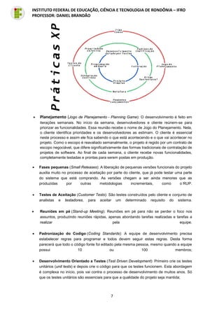7
INSTITUTO FEDERAL DE EDUCAÇÃO, CIÊNCIA E TECNOLOGIA DE RONDÔNIA – IFRO
PROFESSOR: DANIEL BRANDÃO
• Planejamento (Jogo de Planejamento - Planning Game): O desenvolvimento é feito em
iterações semanais. No início da semana, desenvolvedores e cliente reúnem-se para
priorizar as funcionalidades. Essa reunião recebe o nome de Jogo do Planejamento. Nela,
o cliente identifica prioridades e os desenvolvedores as estimam. O cliente é essencial
neste processo e assim ele fica sabendo o que está acontecendo e o que vai acontecer no
projeto. Como o escopo é reavaliado semanalmente, o projeto é regido por um contrato de
escopo negociável, que difere significativamente das formas tradicionais de contratação de
projetos de software. Ao final de cada semana, o cliente recebe novas funcionalidades,
completamente testadas e prontas para serem postas em produção.
• Fases pequenas (Small Releases): A liberação de pequenas versões funcionais do projeto
auxilia muito no processo de aceitação por parte do cliente, que já pode testar uma parte
do sistema que está comprando. As versões chegam a ser ainda menores que as
produzidas por outras metodologias incrementais, como o RUP.
• Testes de Aceitação (Customer Tests): São testes construídos pelo cliente e conjunto de
analistas e testadores, para aceitar um determinado requisito do sistema.
• Reuniões em pé (Stand-up Meeting): Reuniões em pé para não se perder o foco nos
assuntos, produzindo reuniões rápidas, apenas abordando tarefas realizadas e tarefas a
realizar pela equipe.
• Padronização do Codigo (Coding Standards): A equipe de desenvolvimento precisa
estabelecer regras para programar e todos devem seguir estas regras. Desta forma
parecerá que todo o código fonte foi editado pela mesma pessoa, mesmo quando a equipe
possui 10 ou 100 membros;
• Desenvolvimento Orientado a Testes (Test Driven Development): Primeiro crie os testes
unitários (unit tests) e depois crie o código para que os testes funcionem. Esta abordagem
é complexa no início, pois vai contra o processo de desenvolvimento de muitos anos. Só
que os testes unitários são essenciais para que a qualidade do projeto seja mantida;
 