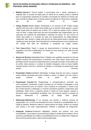 8
INSTITUTO FEDERAL DE EDUCAÇÃO, CIÊNCIA E TECNOLOGIA DE RONDÔNIA – IFRO
PROFESSOR: DANIEL BRANDÃO
• Metáfora (Metaphor): Procura facilitar a comunicação com o cliente, entendendo a
realidade dele. O conceito de rápido para um cliente de um sistema jurídico é diferente
para um programador experiente em controlar comunicação em sistemas em tempo real,
como controle de tráfego aéreo. É preciso traduzir as palavras do cliente para o significado
que ele espera dentro do projeto.
• Design Simples (Simple Design): Simplicidade é um princípio da XP. Projeto simples
significa dizer que caso o cliente tenha pedido que na primeira versão apenas o usuário
"teste" possa entrar no sistema com a senha "123" e assim ter acesso a todo o sistema,
você vai fazer o código exato para que esta funcionalidade seja implementada, sem se
preocupar com sistemas de autenticação e restrições de acesso. Um erro comum ao
adotar essa prática é a confusão por parte dos programadores de código simples e
código fácil. Nem sempre o código mais fácil de ser desenvolvido levará a solução mais
simples por parte de projeto. Esse entendimento é fundamental para o bom andamento do
XP. Código fácil deve ser identificado e substituído por código simples.
• Time Coeso (Whole Team): A equipe de desenvolvimento é formada por pessoas
engajadas e de forma multidisciplinar (no sentido de incluir pessoas com cada uma das
habilidades necessárias para o projeto).
• Semana de 40 horas (Sustainable Pace): Trabalhar com qualidade, buscando ter ritmo de
trabalho saudável (40 horas/semana, 8 horas/dia), sem horas extras. Horas extras são
permitidas quando trouxerem produtividade para a execução do projeto. Outra prática que
se verifica neste processo é a prática de trabalho energizado, onde se busca trabalho
motivado sempre. Para isto o ambiente de trabalho e a motivação da equipe devem estar
sempre em harmonia.
• Propriedade Coletiva (Collective Ownership): O código fonte não tem dono e ninguém
precisa solicitar permissão para poder modificar o mesmo. O objetivo com isto é fazer a
equipe conhecer todas as partes do sistema.
• Programação Pareada (Pair Programming): é a programação em par/dupla num
único computador. Geralmente a dupla é formada por um iniciante na linguagem e outra
pessoa funcionando como um instrutor. Como é apenas um computador, o novato é que
fica à frente fazendo a codificação, e o instrutor acompanha ajudando a desenvolver suas
habilidades. Desta forma o programa sempre é revisto por duas pessoas, evitando e
diminuindo assim a possibilidade de defeitos. Com isto busca-se sempre a evolução da
equipe, melhorando a qualidade do código fonte gerado;
• Refatoração (Refactoring): É um processo que permite a melhoria continua da
programação, com o mínimo de introdução de erros e mantendo a compatibilidade com o
código já existente. Refabricar melhora a clareza (leitura) do código, divide-o em módulos
mais coesos e de maior reaproveitamento, evitando a duplicação de código-fonte;
• Integração Contínua (Continuous Integration): Sempre que produzir uma nova
funcionalidade, nunca esperar uma semana para integrar à versão atual do sistema. Isto só
aumenta a possibilidade de conflitos e a possibilidade de erros no código fonte. Integrar de
forma contínua permite saber o status real da programação.
 
