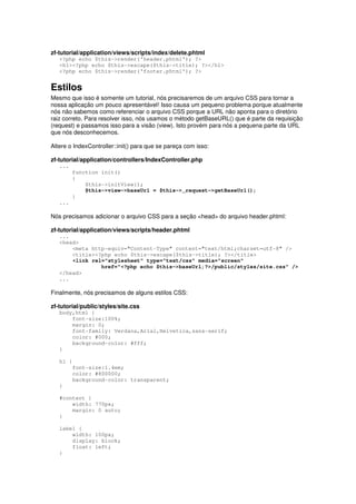 zf-tutorial/application/views/scripts/index/delete.phtml
<?php echo $this->render('header.phtml'); ?>
<h1><?php echo $this->escape($this->title); ?></h1>
<?php echo $this->render('footer.phtml'); ?>
Estilos
Mesmo que isso é somente um tutorial, nós precisaremos de um arquivo CSS para tornar a
nossa aplicação um pouco apresentável! Isso causa um pequeno problema porque atualmente
nós não sabemos como referenciar o arquivo CSS porque a URL não aponta para o diretório
raiz correto. Para resolver isso, nós usamos o método getBaseURL() que é parte da requisição
(request) e passamos isso para a visão (view). Isto provém para nós a pequena parte da URL
que nós desconhecemos.
Altere o IndexController::init() para que se pareça com isso:
zf-tutorial/application/controllers/IndexController.php
...
function init()
{
$this->initView();
$this->view->baseUrl = $this->_request->getBaseUrl();
}
...
Nós precisamos adicionar o arquivo CSS para a seção <head> do arquivo header.phtml:
zf-tutorial/application/views/scripts/header.phtml
...
<head>
<meta http-equiv="Content-Type" content="text/html;charset=utf-8" />
<title><?php echo $this->escape($this->title); ?></title>
<link rel="stylesheet" type="text/css" media="screen"
href="<?php echo $this->baseUrl;?>/public/styles/site.css" />
</head>
...
Finalmente, nós precisamos de alguns estilos CSS:
zf-tutorial/public/styles/site.css
body,html {
font-size:100%;
margin: 0;
font-family: Verdana,Arial,Helvetica,sans-serif;
color: #000;
background-color: #fff;
}
h1 {
font-size:1.4em;
color: #800000;
background-color: transparent;
}
#content {
width: 770px;
margin: 0 auto;
}
label {
width: 100px;
display: block;
float: left;
}
 