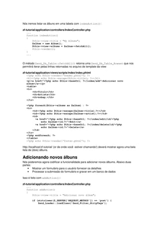 Nós iremos listar os álbuns em uma tabela com indexAction():
zf-tutorial/application/controllers/IndexController.php
...
function indexAction()
{
$this->view->title = "My Albums";
$album = new Album();
$this->view->albums = $album->fetchAll();
$this->render();
}
...
O método Zend_Db_Table::fetchAll() retorna uma Zend_Db_Table_Rowset que nos
permitirá iterar pelas linhas retornadas no arquivo de template da view:
zf-tutorial/application/views/scripts/index/index.phtml
<?php echo $this->render('header.phtml'); ?>
<h1><?php echo $this->escape($this->title); ?></h1>
<p><a href="<?php echo $this->baseUrl; ?>/index/add">Adicionar novo
album</a></p>
<table>
<tr>
<th>Titulo</th>
<th>Artista</th>
<th>&nbsp;</th>
</tr>
<?php foreach($this->albums as $album) : ?>
<tr>
<td><?php echo $this->escape($album->title);?></td>
<td><?php echo $this->escape($album->artist);?></td>
<td>
<a href="<?php echo $this->baseUrl; ?>/index/edit/id/<?php
echo $album->id;?>">Edit</a>
<a href="<?php echo $this->baseUrl; ?>/index/delete/id/<?php
echo $album->id;?>">Delete</a>
</td>
</tr>
<?php endforeach; ?>
</table>
<?php echo $this->render('footer.phtml'); ?>
http://localhost/zf-tutorial/ (or de onde você estiver chamando!) deverá mostrar agora uma bela
lista de (dois) álbuns.
Adicionando novos álbuns
Nós poderemos agora codificar a funcionalidade para adicionar novos álbums. Abaixo duas
partes:
• Mostrar um formulário para o usuário fornecer os detalhes
• Processar a submissão do formulário e gravar em um banco de dados
Isso é feito com addAction():
zf-tutorial/application/controllers/IndexController.php
...
function addAction()
{
$this->view->title = "Adicionar novo álbum";
if (strtolower($_SERVER['REQUEST_METHOD']) == 'post') {
Zend_Loader::loadClass('Zend_Filter_StripTags');
 